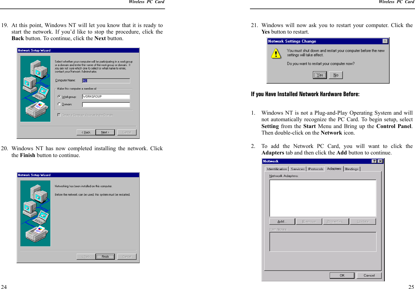    Wireless PC Card  24 19.  At this point, Windows NT will let you know that it is ready to start the network. If you’d like to stop the procedure, click the Back button. To continue, click the Next button.  20.  Windows NT has now completed installing the network. Click the Finish button to continue.      Wireless PC Card  25 21.  Windows will now ask you to restart your computer. Click the Ye s  button to restart.    If you Have Installed Network Hardware Before:  1.  Windows NT is not a Plug-and-Play Operating System and will not automatically recognize the PC Card. To begin setup, select Setting from the Start Menu and Bring up the Control Panel. Then double-click on the Network icon.  2.  To add the Network PC Card, you will want to click the Adapters tab and then click the Add button to continue. 