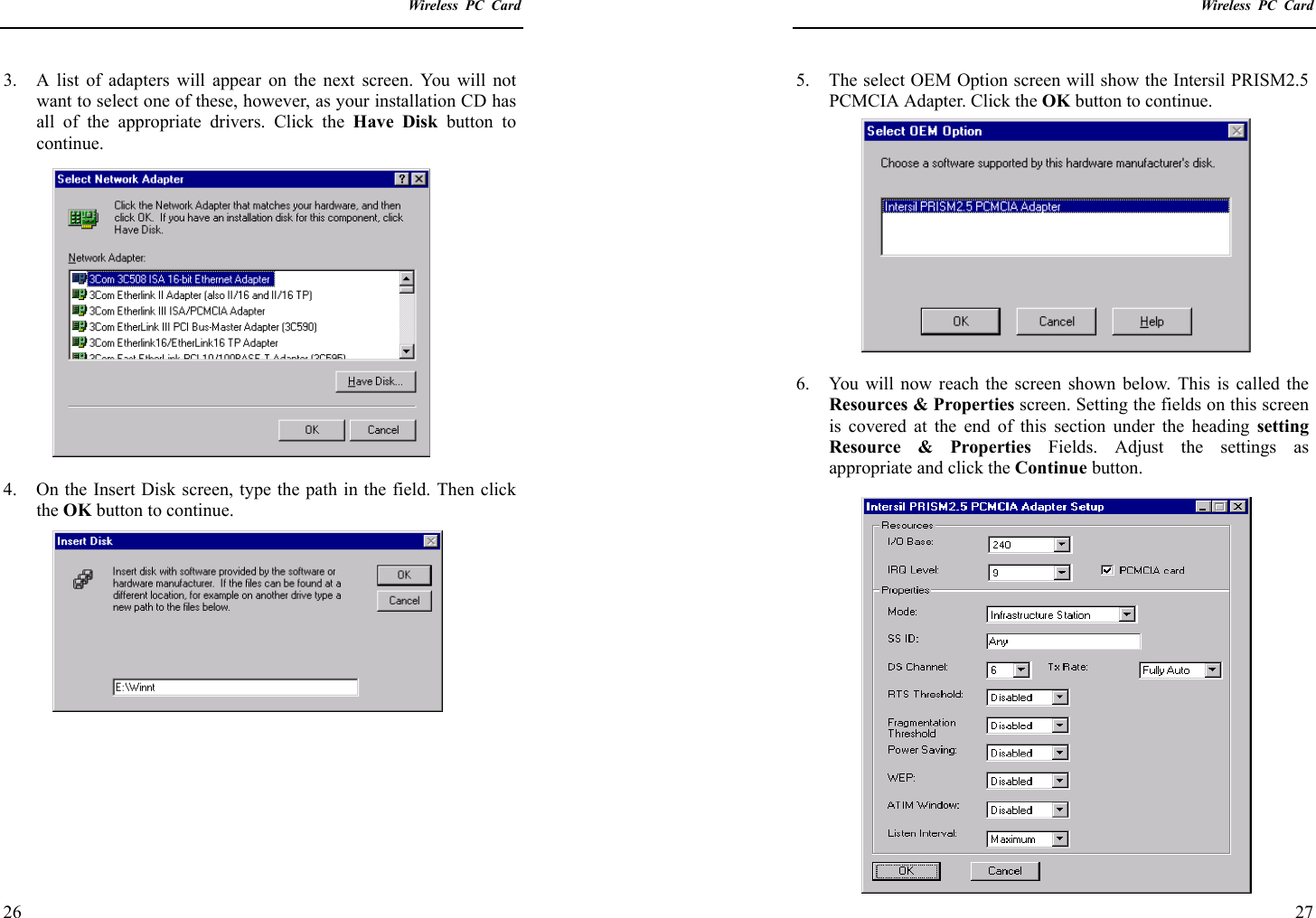    Wireless PC Card  26 3.  A list of adapters will appear on the next screen. You will not want to select one of these, however, as your installation CD has all of the appropriate drivers. Click the Have Disk button to continue.  4.  On the Insert Disk screen, type the path in the field. Then click the OK button to continue.          Wireless PC Card  27 5.  The select OEM Option screen will show the Intersil PRISM2.5 PCMCIA Adapter. Click the OK button to continue.  6.  You will now reach the screen shown below. This is called the Resources &amp; Properties screen. Setting the fields on this screen is covered at the end of this section under the heading setting Resource &amp; Properties Fields. Adjust the settings as appropriate and click the Continue button. 