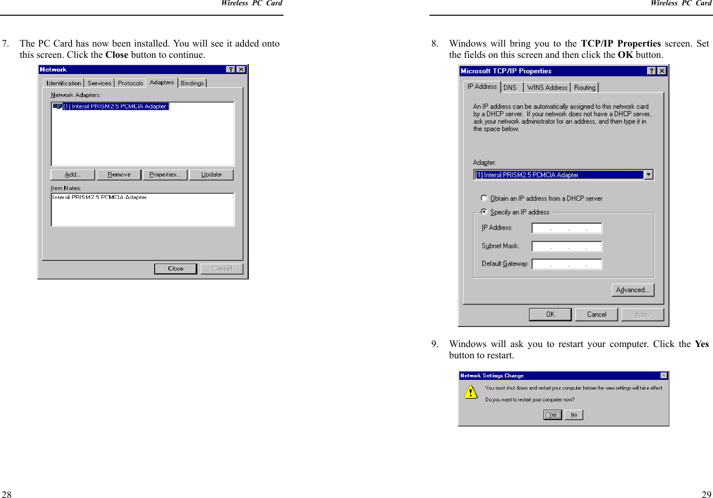    Wireless PC Card  28 7.  The PC Card has now been installed. You will see it added onto this screen. Click the Close button to continue.                   Wireless PC Card  29 8.  Windows will bring you to the TCP/IP Properties screen. Set the fields on this screen and then click the OK button.  9.  Windows will ask you to restart your computer. Click the Ye s  button to restart.   