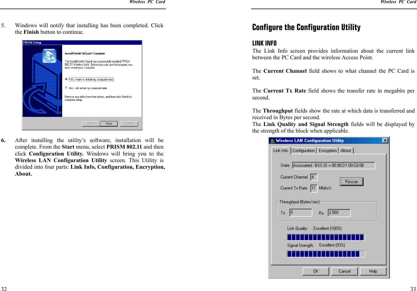    Wireless PC Card  32 5.  Windows will notify that installing has been completed. Click the Finish button to continue.  6.  After installing the utility’s software, installation will be complete. From the Start menu, select PRISM 802.11 and then click  Configuration Utility. Windows will bring you to the Wireless LAN Configuration Utility screen. This Utility is divided into four parts: Link Info, Configuration, Encryption, About.      Wireless PC Card  33 Configure the Configuration Utility  LINK INFO The Link Info screen provides information about the current link between the PC Card and the wireless Access Point.  The  Current Channel field shows to what channel the PC Card is set.  The Current Tx Rate field shows the transfer rate in megabits per second.  The Throughput fields show the rate at which data is transferred and received in Bytes per second. The Link Quality and Signal Strength fields will be displayed by the strength of the block when applicable. 