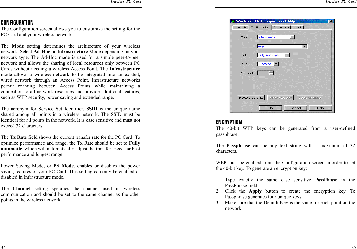   Wireless PC Card  34 CONFIGURATION The Configuration screen allows you to customize the setting for the PC Card and your wireless network.  The  Mode setting determines the architecture of your wireless network. Select Ad-Hoc or Infrastructure Mode depending on your network type. The Ad-Hoc mode is used for a simple peer-to-peer network and allows the sharing of local resources only between PC Cards without needing a wireless Access Point. The Infrastructure mode allows a wireless network to be integrated into an existed, wired network through an Access Point. Infrastructure networks permit roaming between Access Points while maintaining a connection to all network resources and provide additional features, such as WEP security, power saving and extended range.  The acronym for Service  Set  Identifier,  SSID  is the unique name shared among all points in a wireless network. The SSID must be identical for all points in the network. It is case sensitive and must not exceed 32 characters.  The Tx Rate field shows the current transfer rate for the PC Card. To optimize performance and range, the Tx Rate should be set to Fully automatic, which will automatically adjust the transfer speed for best performance and longest range.  Power Saving Mode, or PS Mode, enables or disables the power saving features of your PC Card. This setting can only be enabled or disabled in Infrastructure mode.  The  Channel setting specifies the channel used in wireless communication and should be set to the same channel as the other points in the wireless network.      Wireless PC Card  35  ENCRYPTION The 40-bit WEP keys can be generated from a user-defined passphrase.   The  Passphrase can be any text string with a maximum of 32 characters.  WEP must be enabled from the Configuration screen in order to set the 40-bit key. To generate an encryption key:  1.  Type exactly the same case sensitive PassPhrase in the PassPhrase field. 2. Click the Apply  button to create the encryption key. Te Passphrase generates four unique keys. 3.  Make sure that the Default Key is the same for each point on the network.   