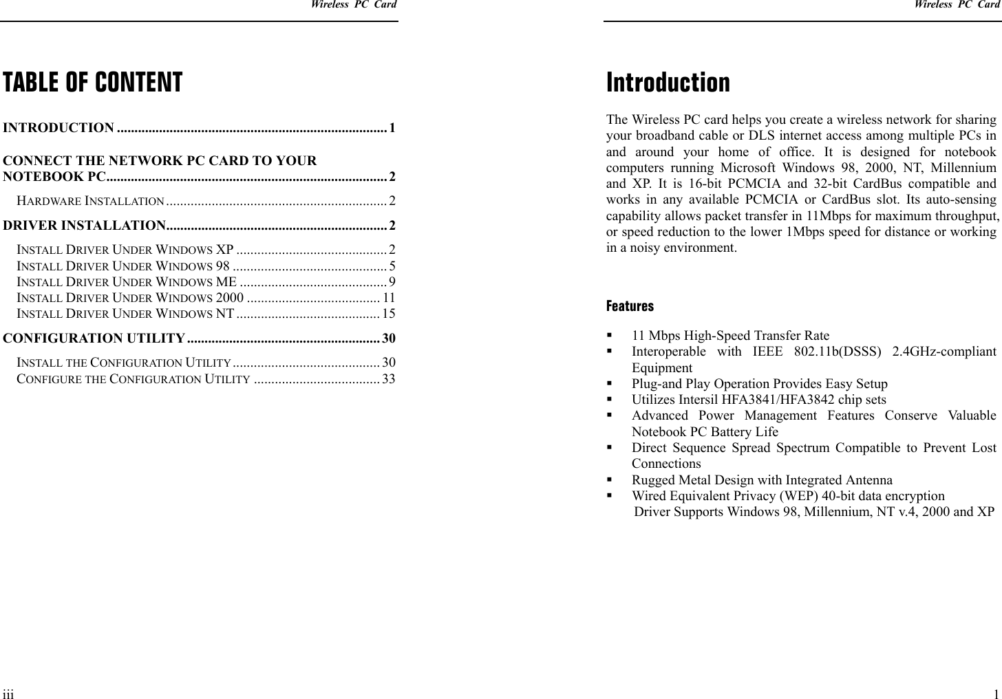    Wireless PC Card  iii TABLE OF CONTENT INTRODUCTION ............................................................................. 1 CONNECT THE NETWORK PC CARD TO YOUR NOTEBOOK PC................................................................................ 2 HARDWARE INSTALLATION ............................................................... 2 DRIVER INSTALLATION...............................................................2 INSTALL DRIVER UNDER WINDOWS XP ........................................... 2 INSTALL DRIVER UNDER WINDOWS 98 ............................................ 5 INSTALL DRIVER UNDER WINDOWS ME .......................................... 9 INSTALL DRIVER UNDER WINDOWS 2000 ...................................... 11 INSTALL DRIVER UNDER WINDOWS NT ......................................... 15 CONFIGURATION UTILITY....................................................... 30 INSTALL THE CONFIGURATION UTILITY.......................................... 30 CONFIGURE THE CONFIGURATION UTILITY .................................... 33       Wireless PC Card  1 Introduction The Wireless PC card helps you create a wireless network for sharing your broadband cable or DLS internet access among multiple PCs in and around your home of office. It is designed for notebook computers running Microsoft Windows 98, 2000, NT, Millennium and XP. It is 16-bit PCMCIA and 32-bit CardBus compatible and works in any available PCMCIA or CardBus slot. Its auto-sensing capability allows packet transfer in 11Mbps for maximum throughput, or speed reduction to the lower 1Mbps speed for distance or working in a noisy environment.  Features   11 Mbps High-Speed Transfer Rate   Interoperable with IEEE 802.11b(DSSS) 2.4GHz-compliant Equipment   Plug-and Play Operation Provides Easy Setup   Utilizes Intersil HFA3841/HFA3842 chip sets   Advanced Power Management Features Conserve Valuable Notebook PC Battery Life   Direct Sequence Spread Spectrum Compatible to Prevent Lost Connections   Rugged Metal Design with Integrated Antenna   Wired Equivalent Privacy (WEP) 40-bit data encryption Driver Supports Windows 98, Millennium, NT v.4, 2000 and XP 