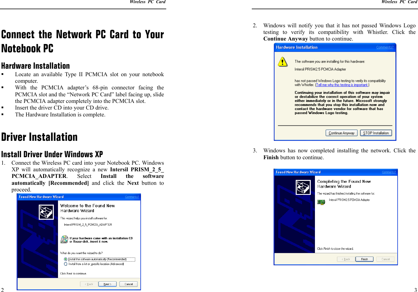    Wireless PC Card  2 Connect the Network PC Card to Your Notebook PC Hardware Installation   Locate an available Type II PCMCIA slot on your notebook computer.   With the PCMCIA adapter’s 68-pin connector facing the PCMCIA slot and the “Network PC Card” label facing up, slide the PCMCIA adapter completely into the PCMCIA slot.   Insert the driver CD into your CD drive.   The Hardware Installation is complete.  Driver Installation Install Driver Under Windows XP 1.  Connect the Wireless PC card into your Notebook PC. Windows XP will automatically recognize a new Intersil PRISM_2_5_ PCMCIA_ADAPTER. Select Install the software automatically [Recommended] and click the Next button to proceed.    Wireless PC Card  3 2.  Windows will notify you that it has not passed Windows Logo testing to verify its compatibility with Whistler. Click the Continue Anyway button to continue.  3.  Windows has now completed installing the network. Click the Finish button to continue.  