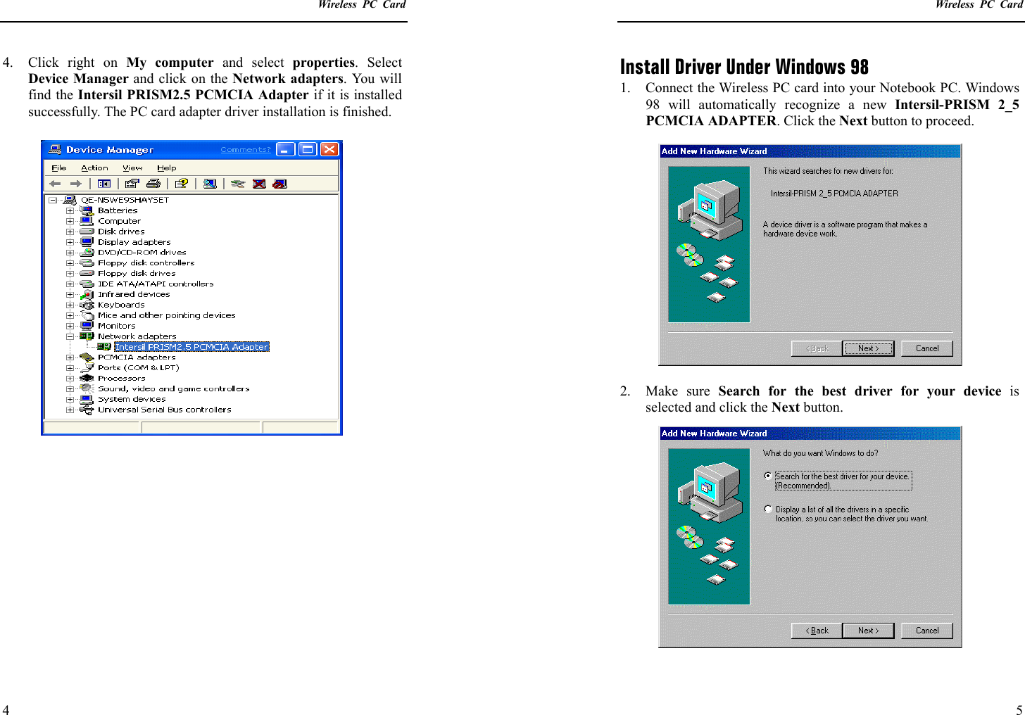    Wireless PC Card  4 4.  Click right on My computer and select properties. Select Device Manager and click on the Network adapters. You will find the Intersil PRISM2.5 PCMCIA Adapter if it is installed successfully. The PC card adapter driver installation is finished.      Wireless PC Card  5 Install Driver Under Windows 98 1.  Connect the Wireless PC card into your Notebook PC. Windows 98 will automatically recognize a new Intersil-PRISM 2_5 PCMCIA ADAPTER. Click the Next button to proceed.  2. Make sure Search for the best driver for your device is selected and click the Next button. 