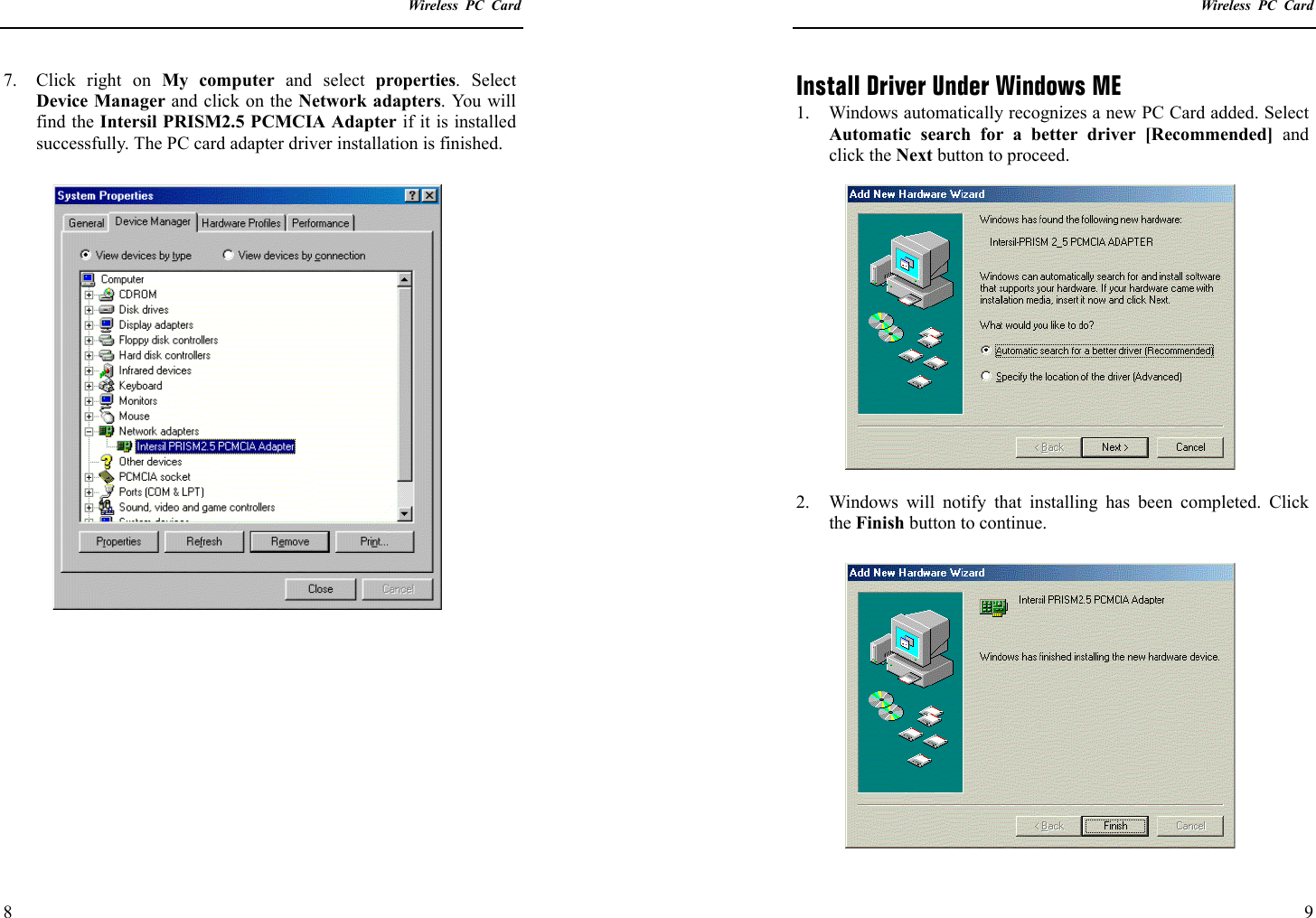    Wireless PC Card  8 7.  Click right on My computer and select properties. Select Device Manager and click on the Network adapters. You will find the Intersil PRISM2.5 PCMCIA Adapter if it is installed successfully. The PC card adapter driver installation is finished.       Wireless PC Card  9 Install Driver Under Windows ME 1.  Windows automatically recognizes a new PC Card added. Select Automatic search for a better driver [Recommended] and click the Next button to proceed.  2.  Windows will notify that installing has been completed. Click the Finish button to continue.  