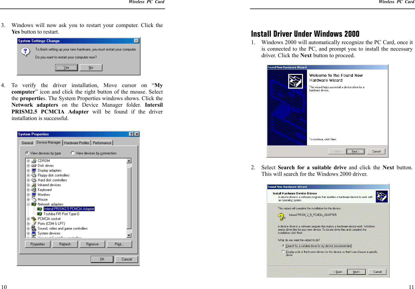    Wireless PC Card  10 3.  Windows will now ask you to restart your computer. Click the Ye s  button to restart.  4.  To verify the driver installation, Move cursor on “My computer” icon and click the right button of the mouse. Select the properties. The System Properties windows shows. Click the Network adapters on the Device Manager folder. Intersil PRISM2.5 PCMCIA Adapter will be found if the driver installation is successful.     Wireless PC Card  11  Install Driver Under Windows 2000 1.  Windows 2000 will automatically recognize the PC Card, once it is connected to the PC, and prompt you to install the necessary driver. Click the Next button to proceed.  2. Select Search for a suitable drive and click the Next button. This will search for the Windows 2000 driver.  