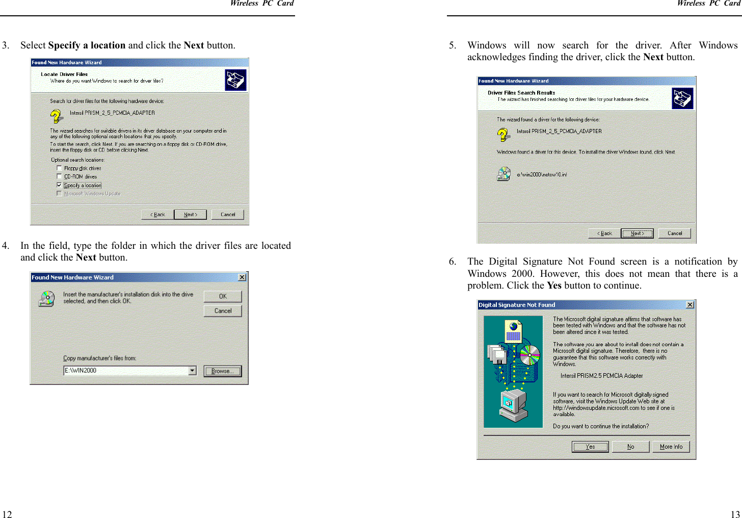    Wireless PC Card  12 3. Select Specify a location and click the Next button.  4.  In the field, type the folder in which the driver files are located and click the Next button.           Wireless PC Card  13 5.  Windows will now search for the driver. After Windows acknowledges finding the driver, click the Next button.   6.  The Digital Signature Not Found screen is a notification by Windows 2000. However, this does not mean that there is a problem. Click the Ye s  button to continue.  