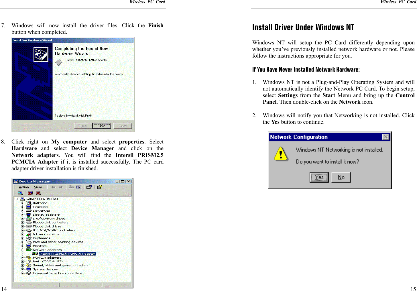    Wireless PC Card  14 7.  Windows will now install the driver files. Click the Finish button when completed.  8.  Click right on My computer and select properties. Select Hardware and select Device Manager and click on the Network adapters. You will find the Intersil PRISM2.5 PCMCIA Adapter if it is installed successfully. The PC card adapter driver installation is finished.    Wireless PC Card  15 Install Driver Under Windows NT  Windows NT will setup the PC Card differently depending upon whether you’ve previously installed network hardware or not. Please follow the instructions appropriate for you.  If You Have Never Installed Network Hardware: 1.  Windows NT is not a Plug-and-Play Operating System and will not automatically identify the Network PC Card. To begin setup, select  Settings from the Start Menu and bring up the Control Panel. Then double-click on the Network icon.  2.  Windows will notify you that Networking is not installed. Click the Ye s  button to continue.  