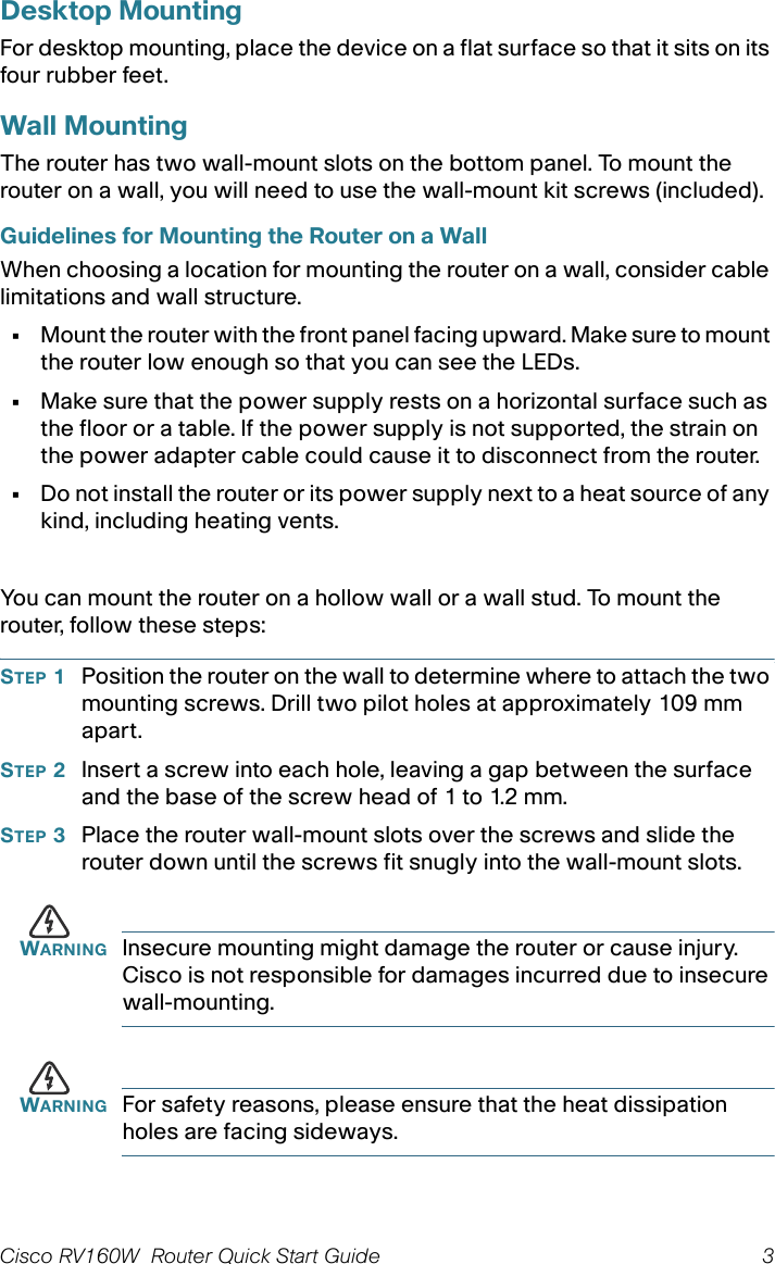 Cisco RV160W  Router Quick Start Guide 3 Desktop MountingFor desktop mounting, place the device on a flat surface so that it sits on its four rubber feet.Wall MountingThe router has two wall-mount slots on the bottom panel. To mount the router on a wall, you will need to use the wall-mount kit screws (included). Guidelines for Mounting the Router on a WallWhen choosing a location for mounting the router on a wall, consider cable limitations and wall structure.•Mount the router with the front panel facing upward. Make sure to mount the router low enough so that you can see the LEDs.•Make sure that the power supply rests on a horizontal surface such as the floor or a table. If the power supply is not supported, the strain on the power adapter cable could cause it to disconnect from the router.•Do not install the router or its power supply next to a heat source of any kind, including heating vents.You can mount the router on a hollow wall or a wall stud. To mount the router, follow these steps:STEP 1Position the router on the wall to determine where to attach the two mounting screws. Drill two pilot holes at approximately 109 mm apart.STEP 2Insert a screw into each hole, leaving a gap between the surface and the base of the screw head of 1 to 1.2 mm.STEP 3Place the router wall-mount slots over the screws and slide the router down until the screws fit snugly into the wall-mount slots.WARNING Insecure mounting might damage the router or cause injury. Cisco is not responsible for damages incurred due to insecure wall-mounting.WARNING For safety reasons, please ensure that the heat dissipation holes are facing sideways.