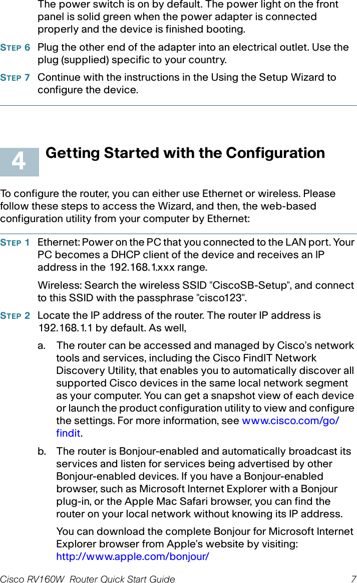 Cisco RV160W  Router Quick Start Guide 7 The power switch is on by default. The power light on the front panel is solid green when the power adapter is connected properly and the device is finished booting.STEP 6Plug the other end of the adapter into an electrical outlet. Use the plug (supplied) specific to your country.STEP 7Continue with the instructions in the Using the Setup Wizard to configure the device.Getting Started with the ConfigurationTo configure the router, you can either use Ethernet or wireless. Please follow these steps to access the Wizard, and then, the web-based configuration utility from your computer by Ethernet:STEP 1Ethernet: Power on the PC that you connected to the LAN port. Your PC becomes a DHCP client of the device and receives an IP address in the 192.168.1.xxx range.Wireless: Search the wireless SSID &quot;CiscoSB-Setup&quot;, and connect to this SSID with the passphrase &quot;cisco123&quot;.STEP 2Locate the IP address of the router. The router IP address is 192.168.1.1 by default. As well,a. The router can be accessed and managed by Cisco’s network tools and services, including the Cisco FindIT Network Discovery Utility, that enables you to automatically discover all supported Cisco devices in the same local network segment as your computer. You can get a snapshot view of each device or launch the product configuration utility to view and configure the settings. For more information, see www.cisco.com/go/findit.b. The router is Bonjour-enabled and automatically broadcast its services and listen for services being advertised by other Bonjour-enabled devices. If you have a Bonjour-enabled browser, such as Microsoft Internet Explorer with a Bonjour plug-in, or the Apple Mac Safari browser, you can find the router on your local network without knowing its IP address.You can download the complete Bonjour for Microsoft Internet Explorer browser from Apple’s website by visiting: http://www.apple.com/bonjour/ 444