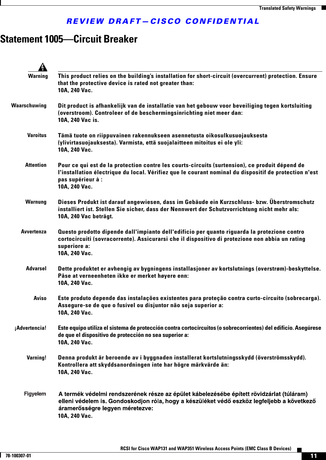 REVIEW DRAFT—CISCO CONFIDENTIAL11RCSI for Cisco WAP131 and WAP351 Wireless Access Points (EMC Class B Devices)78-100307-01  Translated Safety WarningsStatement 1005—Circuit BreakerWarningThis product relies on the building’s installation for short-circuit (overcurrent) protection. Ensure that the protective device is rated not greater than: 10A, 240 Vac.WaarschuwingDit product is afhankelijk van de installatie van het gebouw voor beveiliging tegen kortsluiting (overstroom). Controleer of de beschermingsinrichting niet meer dan: 10A, 240 Vac is.VaroitusTämä tuote on riippuvainen rakennukseen asennetusta oikosulkusuojauksesta (ylivirtasuojauksesta). Varmista, että suojalaitteen mitoitus ei ole yli: 10A, 240 Vac.AttentionPour ce qui est de la protection contre les courts-circuits (surtension), ce produit dépend de l&apos;installation électrique du local. Vérifiez que le courant nominal du dispositif de protection n&apos;est pas supérieur à : 10A, 240 Vac.WarnungDieses Produkt ist darauf angewiesen, dass im Gebäude ein Kurzschluss- bzw. Überstromschutz installiert ist. Stellen Sie sicher, dass der Nennwert der Schutzvorrichtung nicht mehr als: 10A, 240 Vac beträgt.AvvertenzaQuesto prodotto dipende dall&apos;impianto dell&apos;edificio per quanto riguarda la protezione contro cortocircuiti (sovracorrente). Assicurarsi che il dispositivo di protezione non abbia un rating superiore a: 10A, 240 Vac.AdvarselDette produktet er avhengig av bygningens installasjoner av kortslutnings (overstrøm)-beskyttelse. Påse at verneenheten ikke er merket høyere enn: 10A, 240 Vac.AvisoEste produto depende das instalações existentes para proteção contra curto-circuito (sobrecarga). Assegure-se de que o fusível ou disjuntor não seja superior a: 10A, 240 Vac.¡Advertencia!Este equipo utiliza el sistema de protección contra cortocircuitos (o sobrecorrientes) del edificio. Asegúrese de que el dispositivo de protección no sea superior a: 10A, 240 Vac.Varning!Denna produkt är beroende av i byggnaden installerat kortslutningsskydd (överströmsskydd). Kontrollera att skyddsanordningen inte har högre märkvärde än: 10A, 240 Vac.10A, 240 Vac.