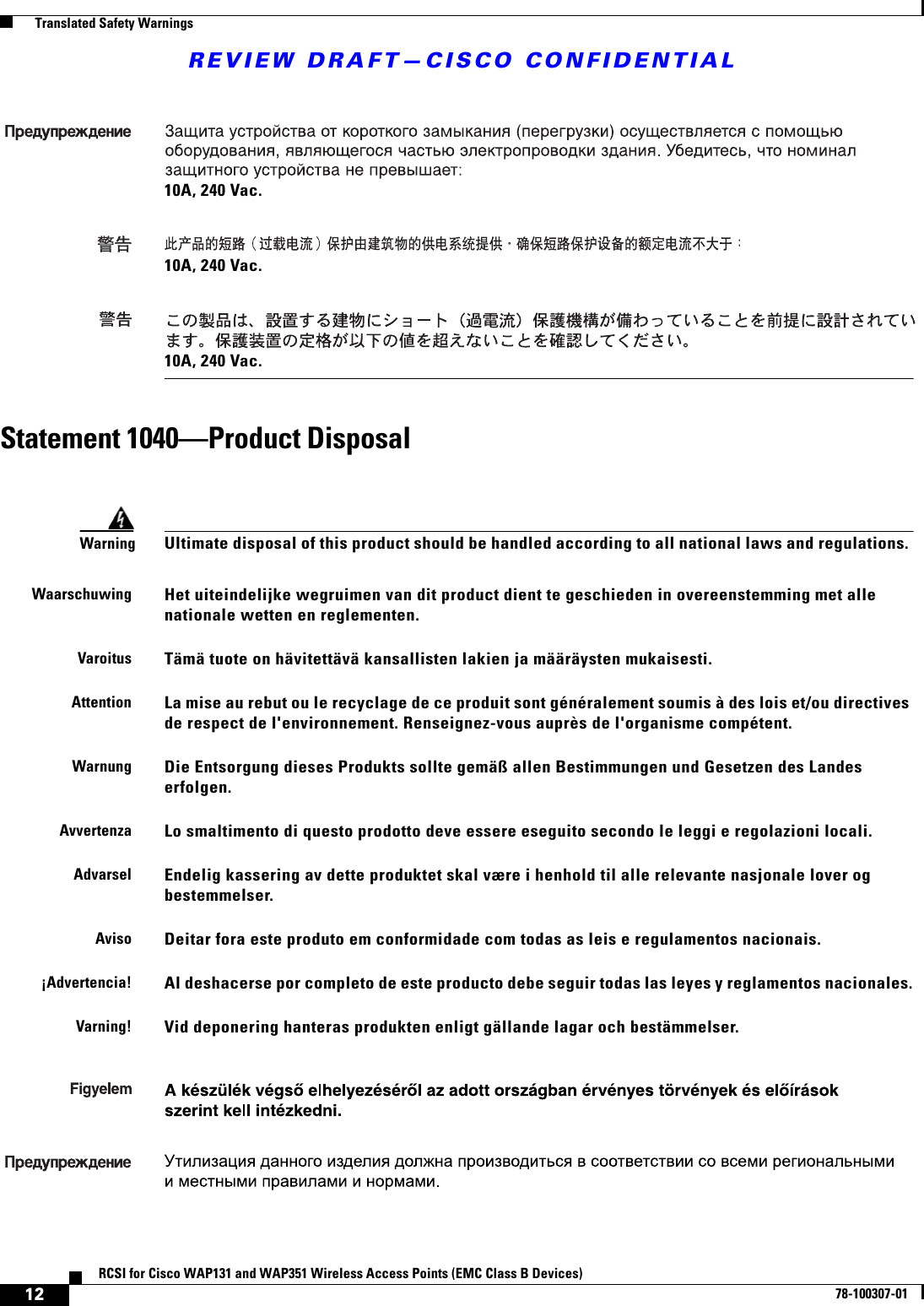 REVIEW DRAFT—CISCO CONFIDENTIAL12RCSI for Cisco WAP131 and WAP351 Wireless Access Points (EMC Class B Devices)78-100307-01  Translated Safety WarningsStatement 1040—Product Disposal10A, 240 Vac.10A, 240 Vac.10A, 240 Vac.WarningUltimate disposal of this product should be handled according to all national laws and regulations. WaarschuwingHet uiteindelijke wegruimen van dit product dient te geschieden in overeenstemming met alle nationale wetten en reglementen.VaroitusTämä tuote on hävitettävä kansallisten lakien ja määräysten mukaisesti.AttentionLa mise au rebut ou le recyclage de ce produit sont généralement soumis à des lois et/ou directives de respect de l&apos;environnement. Renseignez-vous auprès de l&apos;organisme compétent.WarnungDie Entsorgung dieses Produkts sollte gemäß allen Bestimmungen und Gesetzen des Landes erfolgen.AvvertenzaLo smaltimento di questo prodotto deve essere eseguito secondo le leggi e regolazioni locali.AdvarselEndelig kassering av dette produktet skal være i henhold til alle relevante nasjonale lover og bestemmelser.AvisoDeitar fora este produto em conformidade com todas as leis e regulamentos nacionais.¡Advertencia!Al deshacerse por completo de este producto debe seguir todas las leyes y reglamentos nacionales.Varning!Vid deponering hanteras produkten enligt gällande lagar och bestämmelser. 