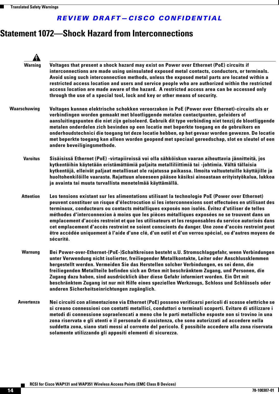 REVIEW DRAFT—CISCO CONFIDENTIAL14RCSI for Cisco WAP131 and WAP351 Wireless Access Points (EMC Class B Devices)78-100307-01  Translated Safety WarningsStatement 1072—Shock Hazard from InterconnectionsWarningVoltages that present a shock hazard may exist on Power over Ethernet (PoE) circuits if interconnections are made using uninsulated exposed metal contacts, conductors, or terminals.  Avoid using such interconnection methods, unless the exposed metal parts are located within a restricted access location and users and service people who are authorized within the restricted access location are made aware of the hazard.  A restricted access area can be accessed only through the use of a special tool, lock and key or other means of security. WaarschuwingVoltages kunnen elektrische schokken veroorzaken in PoE (Power over Ethernet)-circuits als er verbindingen worden gemaakt met blootliggende metalen contactpunten, geleiders of aansluitingspunten die niet zijn geïsoleerd. Gebruik dit type verbinding niet tenzij de blootliggende metalen onderdelen zich bevinden op een locatie met beperkte toegang en de gebruikers en onderhoudstechnici die toegang tot deze locatie hebben, op het gevaar worden gewezen. De locatie met beperkte toegang kan alleen worden geopend met speciaal gereedschap, slot en sleutel of een andere beveiligingsmethode.VaroitusSisäisissä Ethernet (PoE) -virtapiireissä voi olla sähköiskun vaaran aiheuttavia jännitteitä, jos kytkentöihin käytetään eristämättömiä paljaita metalliliittimiä tai -johtimia. Vältä tällaisia kytkentöjä, elleivät paljaat metalliosat ole rajatussa paikassa. Ilmoita valtuutetuille käyttäjille ja huoltohenkilöille vaarasta. Rajattuun alueeseen pääsee käsiksi ainoastaan erityistyökalua, lukkoa ja avainta tai muuta turvallista menetelmää käyttämällä. AttentionLes tensions existant sur les alimentations utilisant la technologie PoE (Power over Ethernet) peuvent constituer un risque d&apos;électrocution si les interconnexions sont effectuées en utilisant des terminaux, conducteurs ou contacts métalliques exposés non isolés. Évitez d&apos;utiliser de telles méthodes d&apos;interconnexion à moins que les pièces métalliques exposées ne se trouvent dans un emplacement d&apos;accès restreint et que les utilisateurs et les responsables du service autorisés dans cet emplacement d&apos;accès restreint ne soient conscients du danger. Une zone d&apos;accès restreint peut être accédée uniquement à l&apos;aide d&apos;une clé, d&apos;un outil et d&apos;un verrou spécial, ou d&apos;autres moyens de sécurité.WarnungBei Power-over-Ethernet-(PoE-)Schaltkreisen besteht u.U. Stromschlaggefahr, wenn Verbindungen unter Verwendung nicht isolierter, freiliegender Metallkontakte, Leiter oder Anschlussklemmen hergestellt werden. Vermeiden Sie das Herstellen solcher Verbindungen, es sei denn, die freiliegenden Metallteile befinden sich an Orten mit beschränktem Zugang, und Personen, die Zugang dazu haben, sind ausdrücklich über diese Gefahr informiert worden. Ein Ort mit beschränktem Zugang ist nur mit Hilfe eines speziellen Werkzeugs, Schloss und Schlüssels oder anderen Sicherheitseinrichtungen zugänglich.AvvertenzaNei circuiti con alimentazione via Ethernet (PoE) possono verificarsi pericoli di scosse elettriche se si creano connessioni con contatti metallici, conduttori o terminali scoperti. Evitare di utilizzare i metodi di connessione sopraelencati a meno che le parti metalliche esposte non si trovino in una zona riservata e gli utenti e il personale di assistenza, che sono autorizzati ad accedere nella  suddetta zona, siano stati messi al corrente del pericolo. È possibile accedere alla zona riservata solamente utilizzando gli appositi elementi di sicurezza.