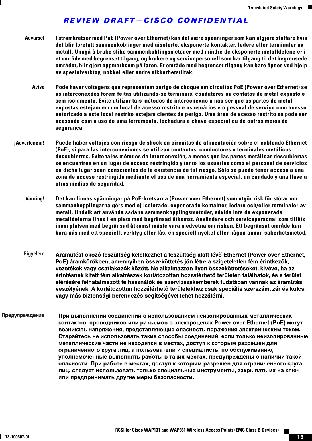 REVIEW DRAFT—CISCO CONFIDENTIAL15RCSI for Cisco WAP131 and WAP351 Wireless Access Points (EMC Class B Devices)78-100307-01  Translated Safety WarningsAdvarselI strømkretser med PoE (Power over Ethernet) kan det være spenninger som kan utgjøre støtfare hvis det blir foretatt sammenkoblinger med uisolerte, eksponerte kontakter, ledere eller terminaler av metall. Unngå å bruke slike sammenkoblingsmetoder med mindre de eksponerte metalldelene er i et område med begrenset tilgang, og brukere og servicepersonell som har tilgang til det begrensede området, blir gjort oppmerksom på faren. Et område med begrenset tilgang kan bare åpnes ved hjelp av spesialverktøy, nøkkel eller andre sikkerhetstiltak.AvisoPode haver voltagens que representam perigo de choque em circuitos PoE (Power over Ethernet) se as interconexões forem feitas utilizando-se terminais, condutores ou contatos de metal exposto e sem isolamento. Evite utilizar tais métodos de interconexão a não ser que as partes de metal expostas estejam em um local de acesso restrito e os usuários e o pessoal de serviço com acesso autorizado a este local restrito estejam cientes do perigo. Uma área de acesso restrito só pode ser acessada com o uso de uma ferramenta, fechadura e chave especial ou de outros meios de segurança.¡Advertencia!Puede haber voltajes con riesgo de shock en circuitos de alimentación sobre el cableado Ethernet (PoE), si para las interconexiones se utilizan contactos, conductores o terminales metálicos descubiertos. Evite tales métodos de interconexión, a menos que las partes metálicas descubiertas se encuentren en un lugar de acceso restringido y tanto los usuarios como el personal de servicios en dicho lugar sean conscientes de la existencia de tal riesgo. Sólo se puede tener acceso a una zona de acceso restringido mediante el uso de una herramienta especial, un candado y una llave u otros medios de seguridad.Varning!Det kan finnas spänningar på PoE-kretsarna (Power over Ethernet) som utgör risk för stötar om sammankopplingarna görs med ej isolerade, exponerade kontakter, ledare och/eller terminaler av metall. Undvik att använda sådana sammankopplingsmetoder, såvida inte de exponerade metalldelarna finns i en plats med begränsad åtkomst. Användare och servicepersonal som tillåts inom platsen med begränsad åtkomst måste vara medvetna om risken. Ett begränsat område kan bara nås med ett speciellt verktyg eller lås, en speciell nyckel eller någon annan säkerhetsmetod.