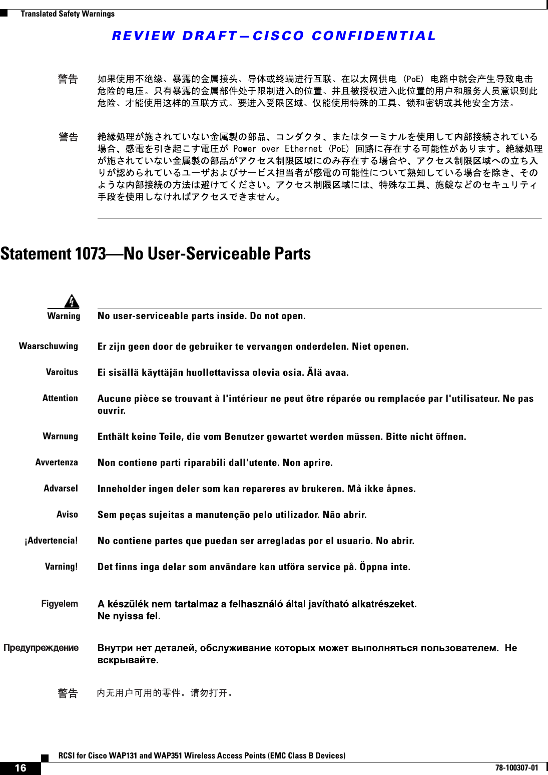 REVIEW DRAFT—CISCO CONFIDENTIAL16RCSI for Cisco WAP131 and WAP351 Wireless Access Points (EMC Class B Devices)78-100307-01  Translated Safety WarningsStatement 1073—No User-Serviceable PartsWarningNo user-serviceable parts inside. Do not open. WaarschuwingEr zijn geen door de gebruiker te vervangen onderdelen. Niet openen.VaroitusEi sisällä käyttäjän huollettavissa olevia osia. Älä avaa.AttentionAucune pièce se trouvant à l&apos;intérieur ne peut être réparée ou remplacée par l&apos;utilisateur. Ne pas ouvrir.WarnungEnthält keine Teile, die vom Benutzer gewartet werden müssen. Bitte nicht öffnen.AvvertenzaNon contiene parti riparabili dall&apos;utente. Non aprire.AdvarselInneholder ingen deler som kan repareres av brukeren. Må ikke åpnes.AvisoSem peças sujeitas a manutenção pelo utilizador. Não abrir.¡Advertencia!No contiene partes que puedan ser arregladas por el usuario. No abrir.Varning!Det finns inga delar som användare kan utföra service på. Öppna inte.