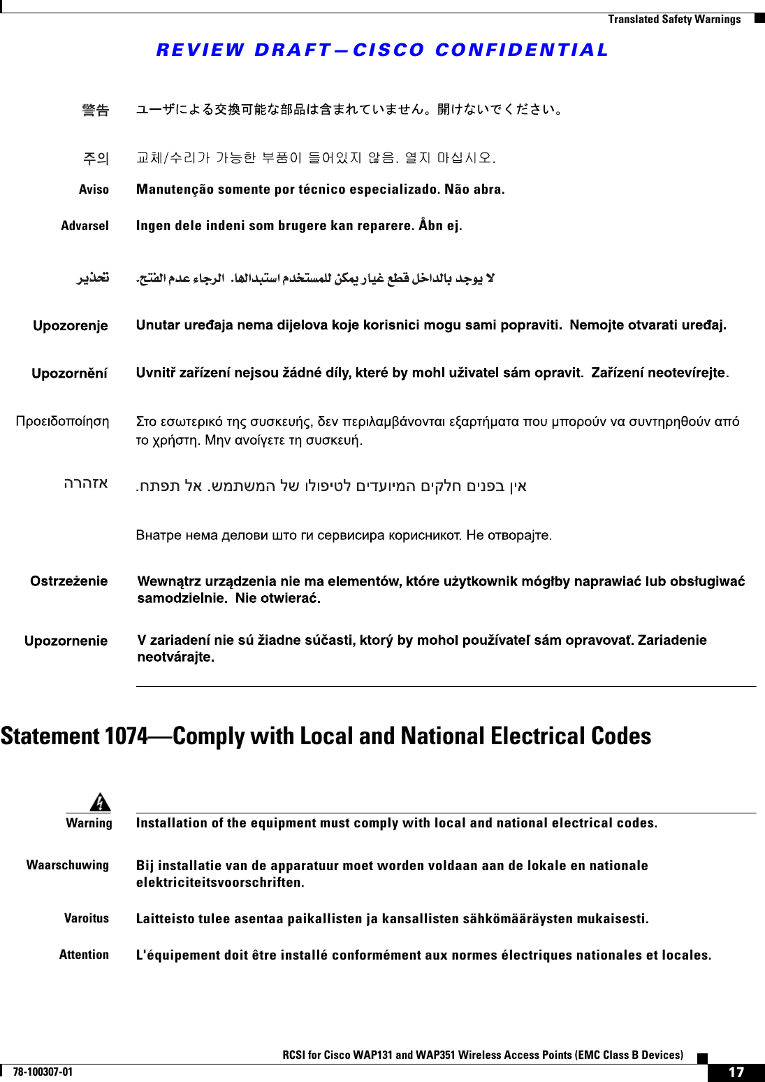 REVIEW DRAFT—CISCO CONFIDENTIAL17RCSI for Cisco WAP131 and WAP351 Wireless Access Points (EMC Class B Devices)78-100307-01  Translated Safety WarningsStatement 1074—Comply with Local and National Electrical CodesAvisoManutenção somente por técnico especializado. Não abra.AdvarselIngen dele indeni som brugere kan reparere. Åbn ej.WarningInstallation of the equipment must comply with local and national electrical codes. WaarschuwingBij installatie van de apparatuur moet worden voldaan aan de lokale en nationale elektriciteitsvoorschriften. VaroitusLaitteisto tulee asentaa paikallisten ja kansallisten sähkömääräysten mukaisesti.AttentionL&apos;équipement doit être installé conformément aux normes électriques nationales et locales.