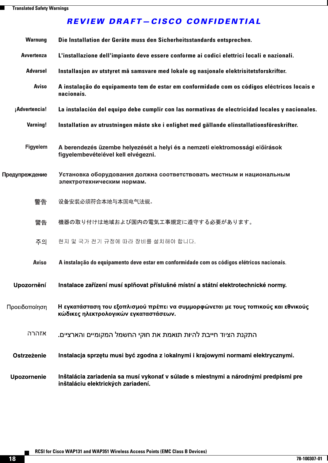 REVIEW DRAFT—CISCO CONFIDENTIAL18RCSI for Cisco WAP131 and WAP351 Wireless Access Points (EMC Class B Devices)78-100307-01  Translated Safety WarningsWarnungDie Installation der Geräte muss den Sicherheitsstandards entsprechen.AvvertenzaL&apos;installazione dell&apos;impianto deve essere conforme ai codici elettrici locali e nazionali.AdvarselInstallasjon av utstyret må samsvare med lokale og nasjonale elektrisitetsforskrifter.AvisoA instalação do equipamento tem de estar em conformidade com os códigos eléctricos locais e nacionais. ¡Advertencia!La instalación del equipo debe cumplir con las normativas de electricidad locales y nacionales.Varning!Installation av utrustningen måste ske i enlighet med gällande elinstallationsföreskrifter.