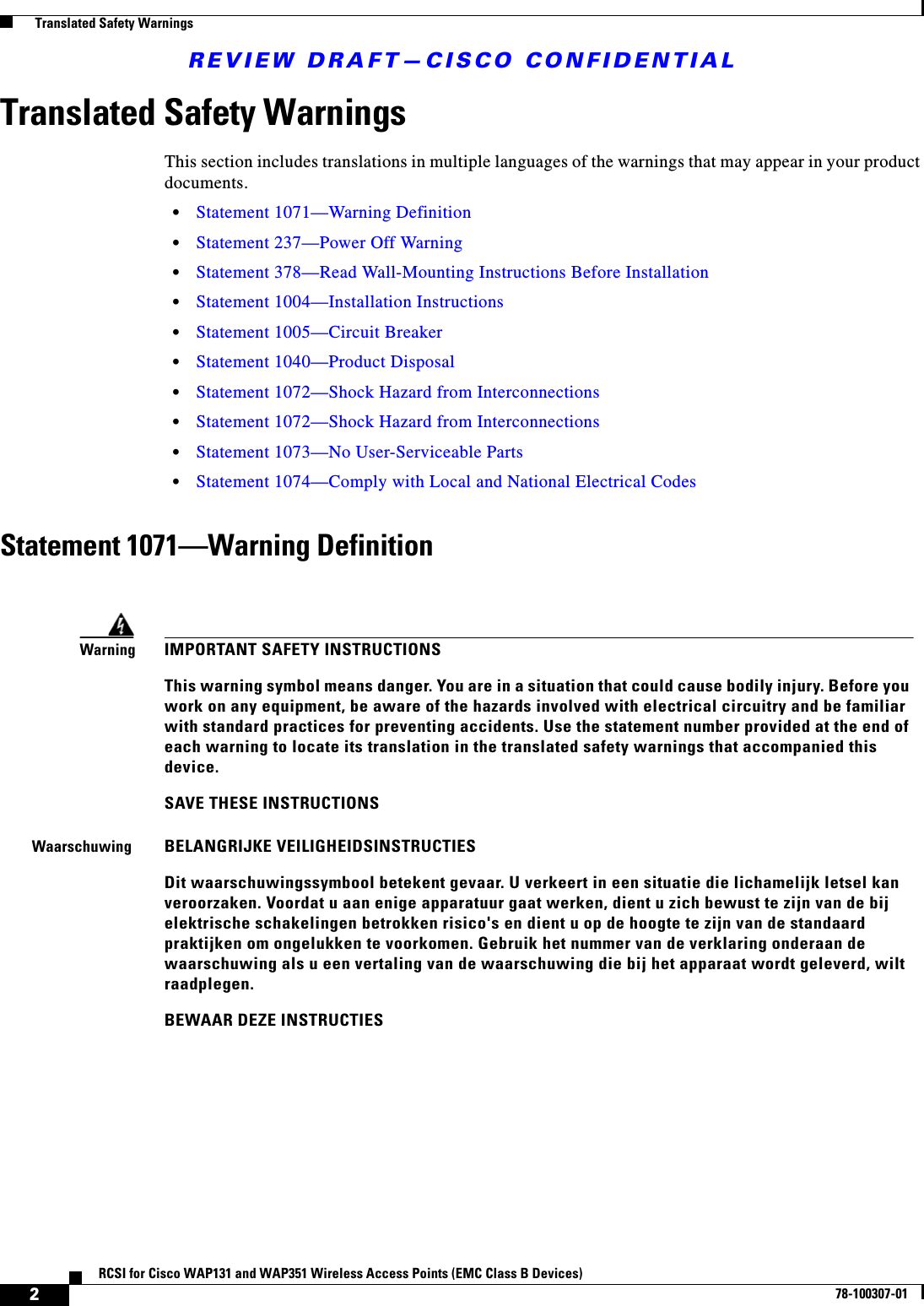 REVIEW DRAFT—CISCO CONFIDENTIAL2RCSI for Cisco WAP131 and WAP351 Wireless Access Points (EMC Class B Devices)78-100307-01  Translated Safety WarningsTranslated Safety WarningsThis section includes translations in multiple languages of the warnings that may appear in your product documents. •Statement 1071—Warning Definition•Statement 237—Power Off Warning•Statement 378—Read Wall-Mounting Instructions Before Installation•Statement 1004—Installation Instructions•Statement 1005—Circuit Breaker•Statement 1040—Product Disposal•Statement 1072—Shock Hazard from Interconnections•Statement 1072—Shock Hazard from Interconnections•Statement 1073—No User-Serviceable Parts•Statement 1074—Comply with Local and National Electrical CodesStatement 1071—Warning DefinitionWarningIMPORTANT SAFETY INSTRUCTIONSThis warning symbol means danger. You are in a situation that could cause bodily injury. Before you work on any equipment, be aware of the hazards involved with electrical circuitry and be familiar with standard practices for preventing accidents. Use the statement number provided at the end of each warning to locate its translation in the translated safety warnings that accompanied this device.SAVE THESE INSTRUCTIONSWaarschuwingBELANGRIJKE VEILIGHEIDSINSTRUCTIESDit waarschuwingssymbool betekent gevaar. U verkeert in een situatie die lichamelijk letsel kan veroorzaken. Voordat u aan enige apparatuur gaat werken, dient u zich bewust te zijn van de bij elektrische schakelingen betrokken risico&apos;s en dient u op de hoogte te zijn van de standaard praktijken om ongelukken te voorkomen. Gebruik het nummer van de verklaring onderaan de waarschuwing als u een vertaling van de waarschuwing die bij het apparaat wordt geleverd, wilt raadplegen.BEWAAR DEZE INSTRUCTIES