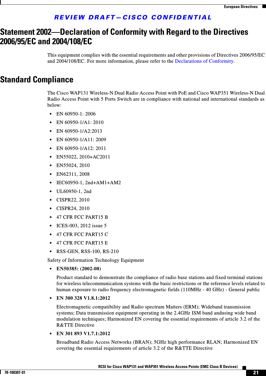 REVIEW DRAFT—CISCO CONFIDENTIAL21RCSI for Cisco WAP131 and WAP351 Wireless Access Points (EMC Class B Devices)78-100307-01  European DirectivesStatement 2002—Declaration of Conformity with Regard to the Directives 2006/95/EC and 2004/108/ECThis equipment complies with the essential requirements and other provisions of Directives 2006/95/EC and 2004/108/EC. For more information, please refer to the Declarations of Conformity.Standard ComplianceThe Cisco WAP131 Wireless-N Dual Radio Access Point with PoE and Cisco WAP351 Wireless-N Dual Radio Access Point with 5 Ports Switch are in compliance with national and international standards as below: •EN 60950-1: 2006•EN 60950-1/A1: 2010•EN 60950-1/A2:2013•EN 60950-1/A11: 2009•EN 60950-1/A12: 2011•EN55022, 2010+AC2011•EN55024, 2010•EN62311, 2008•IEC60950-1, 2nd+AM1+AM2•UL60950-1, 2nd•CISPR22, 2010•CISPR24, 2010•47 CFR FCC PART15 B•ICES-003, 2012 issue 5•47 CFR FCC PART15 C•47 CFR FCC PART15 E•RSS-GEN, RSS-100, RS-210Safety of Information Technology Equipment•EN50385: (2002-08)Product standard to demonstrate the compliance of radio base stations and fixed terminal stations for wireless telecommunication systems with the basic restrictions or the reference levels related to human exposure to radio frequency electromagnetic fields (110MHz - 40 GHz) - General public•EN 300 328 V1.8.1:2012Electromagnetic compatibility and Radio spectrum Matters (ERM); Wideband transmission systems; Data transmission equipment operating in the 2.4GHz ISM band andusing wide band modulation techniques; Harmonized EN covering the essential requirements of article 3.2 of the R&amp;TTE Directive•EN 301 893 V1.7.1:2012 Broadband Radio Access Networks (BRAN); 5GHz high performance RLAN; Harmonized EN covering the essential requirements of article 3.2 of the R&amp;TTE Directive