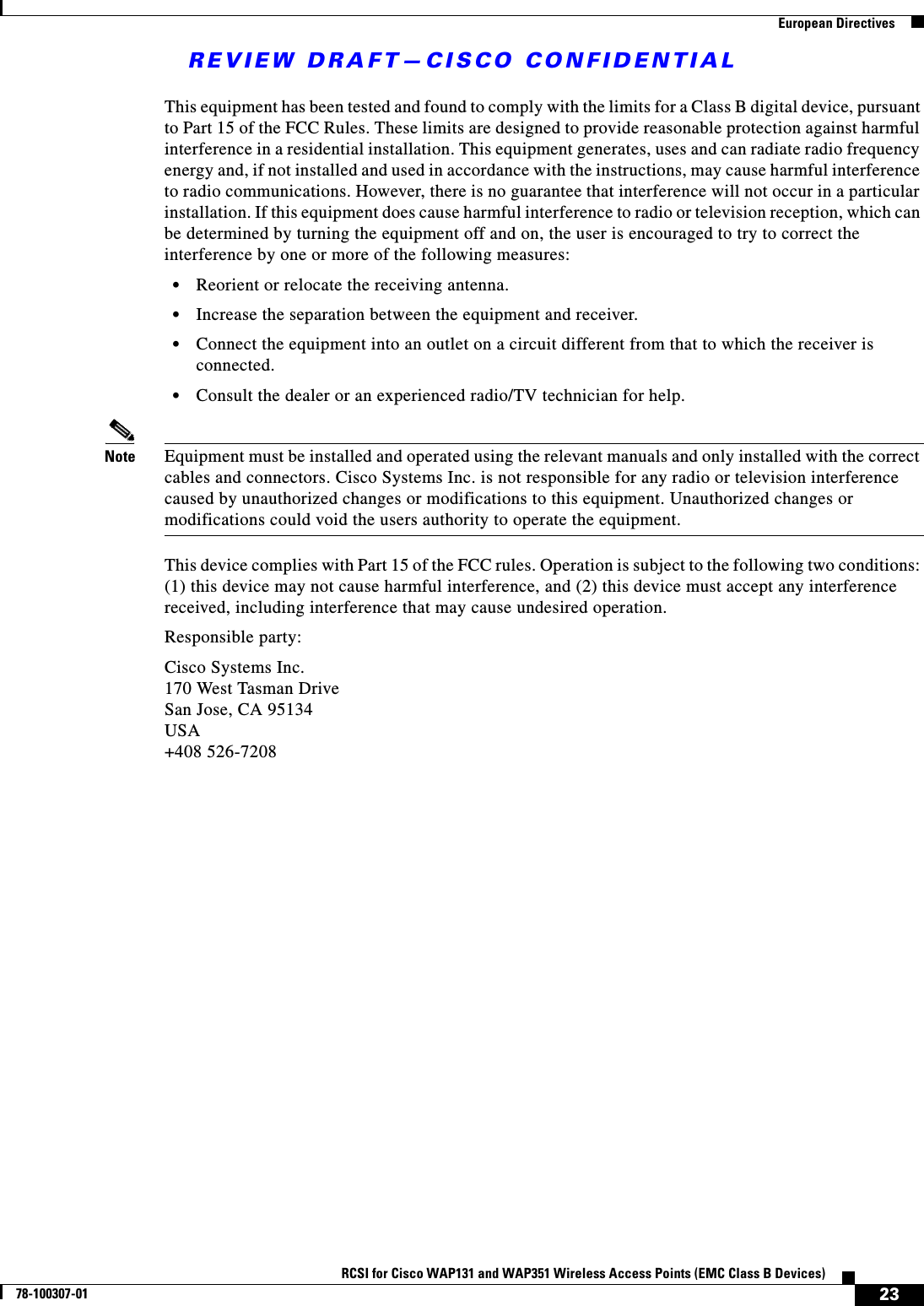 REVIEW DRAFT—CISCO CONFIDENTIAL23RCSI for Cisco WAP131 and WAP351 Wireless Access Points (EMC Class B Devices)78-100307-01  European DirectivesThis equipment has been tested and found to comply with the limits for a Class B digital device, pursuant to Part 15 of the FCC Rules. These limits are designed to provide reasonable protection against harmful interference in a residential installation. This equipment generates, uses and can radiate radio frequency energy and, if not installed and used in accordance with the instructions, may cause harmful interference to radio communications. However, there is no guarantee that interference will not occur in a particular installation. If this equipment does cause harmful interference to radio or television reception, which can be determined by turning the equipment off and on, the user is encouraged to try to correct the interference by one or more of the following measures:•Reorient or relocate the receiving antenna. •Increase the separation between the equipment and receiver. •Connect the equipment into an outlet on a circuit different from that to which the receiver is connected. •Consult the dealer or an experienced radio/TV technician for help.Note Equipment must be installed and operated using the relevant manuals and only installed with the correct cables and connectors. Cisco Systems Inc. is not responsible for any radio or television interference caused by unauthorized changes or modifications to this equipment. Unauthorized changes or modifications could void the users authority to operate the equipment.This device complies with Part 15 of the FCC rules. Operation is subject to the following two conditions: (1) this device may not cause harmful interference, and (2) this device must accept any interference received, including interference that may cause undesired operation.Responsible party:Cisco Systems Inc.170 West Tasman DriveSan Jose, CA 95134USA+408 526-7208