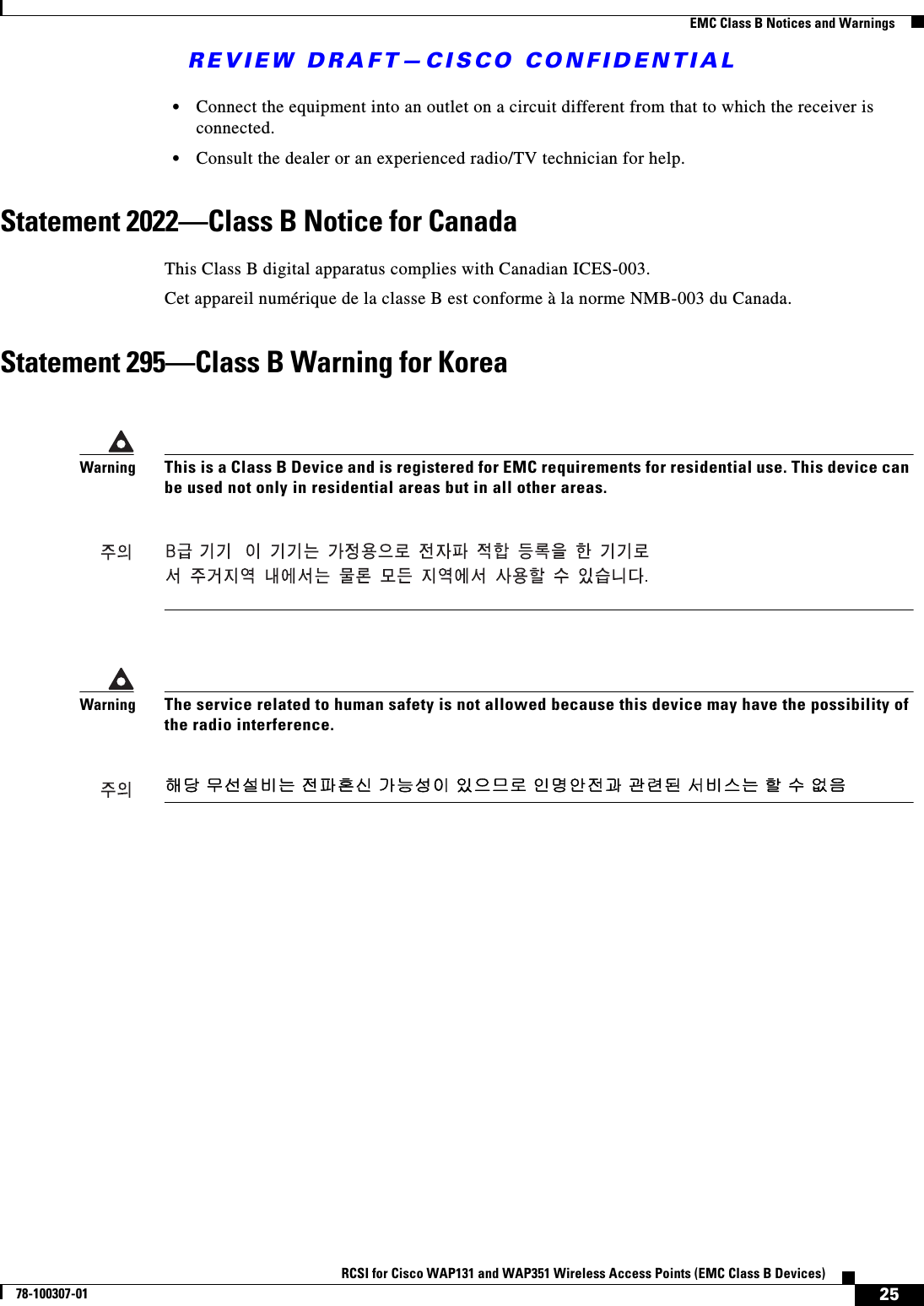 REVIEW DRAFT—CISCO CONFIDENTIAL25RCSI for Cisco WAP131 and WAP351 Wireless Access Points (EMC Class B Devices)78-100307-01  EMC Class B Notices and Warnings•Connect the equipment into an outlet on a circuit different from that to which the receiver is connected.•Consult the dealer or an experienced radio/TV technician for help. Statement 2022—Class B Notice for CanadaThis Class B digital apparatus complies with Canadian ICES-003.Cet appareil numérique de la classe B est conforme à la norme NMB-003 du Canada.Statement 295—Class B Warning for KoreaWarningThis is a Class B Device and is registered for EMC requirements for residential use. This device can be used not only in residential areas but in all other areas.WarningThe service related to human safety is not allowed because this device may have the possibility of the radio interference.해당 무선설비는 전파혼신 가능성이 있으므로 인명안전과 관련된 서비스는 할 수 없음