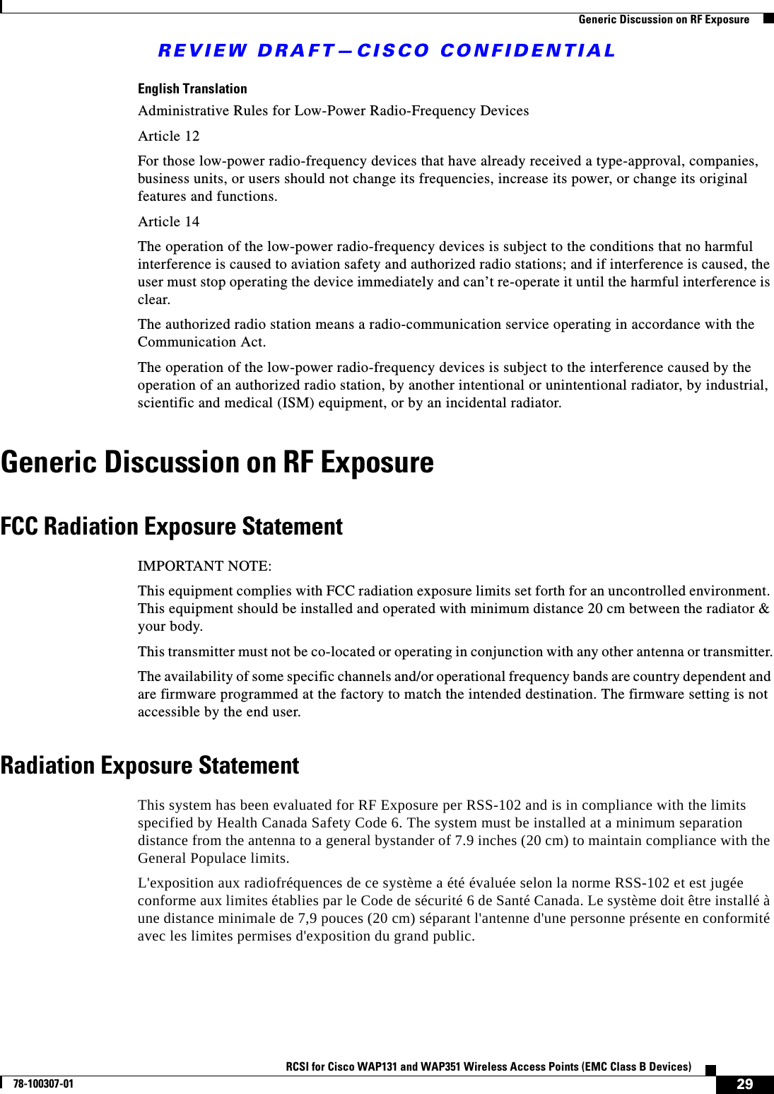 REVIEW DRAFT—CISCO CONFIDENTIAL29RCSI for Cisco WAP131 and WAP351 Wireless Access Points (EMC Class B Devices)78-100307-01  Generic Discussion on RF ExposureEnglish TranslationAdministrative Rules for Low-Power Radio-Frequency DevicesArticle 12For those low-power radio-frequency devices that have already received a type-approval, companies, business units, or users should not change its frequencies, increase its power, or change its original features and functions.Article 14The operation of the low-power radio-frequency devices is subject to the conditions that no harmful interference is caused to aviation safety and authorized radio stations; and if interference is caused, the user must stop operating the device immediately and can’t re-operate it until the harmful interference is clear.The authorized radio station means a radio-communication service operating in accordance with the Communication Act.The operation of the low-power radio-frequency devices is subject to the interference caused by the operation of an authorized radio station, by another intentional or unintentional radiator, by industrial, scientific and medical (ISM) equipment, or by an incidental radiator.Generic Discussion on RF ExposureFCC Radiation Exposure StatementIMPORTANT NOTE:This equipment complies with FCC radiation exposure limits set forth for an uncontrolled environment. This equipment should be installed and operated with minimum distance 20 cm between the radiator &amp; your body.This transmitter must not be co-located or operating in conjunction with any other antenna or transmitter.The availability of some specific channels and/or operational frequency bands are country dependent and are firmware programmed at the factory to match the intended destination. The firmware setting is not accessible by the end user.Radiation Exposure StatementThis system has been evaluated for RF Exposure per RSS-102 and is in compliance with the limits specified by Health Canada Safety Code 6. The system must be installed at a minimum separation distance from the antenna to a general bystander of 7.9 inches (20 cm) to maintain compliance with the General Populace limits.L&apos;exposition aux radiofréquences de ce système a été évaluée selon la norme RSS-102 et est jugée conforme aux limites établies par le Code de sécurité 6 de Santé Canada. Le système doit être installé à une distance minimale de 7,9 pouces (20 cm) séparant l&apos;antenne d&apos;une personne présente en conformité avec les limites permises d&apos;exposition du grand public. 