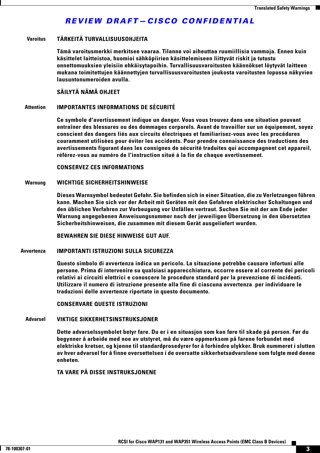 REVIEW DRAFT—CISCO CONFIDENTIAL3RCSI for Cisco WAP131 and WAP351 Wireless Access Points (EMC Class B Devices)78-100307-01  Translated Safety WarningsVaroitusTÄRKEITÄ TURVALLISUUSOHJEITATämä varoitusmerkki merkitsee vaaraa. Tilanne voi aiheuttaa ruumiillisia vammoja. Ennen kuin käsittelet laitteistoa, huomioi sähköpiirien käsittelemiseen liittyvät riskit ja tutustu onnettomuuksien yleisiin ehkäisytapoihin. Turvallisuusvaroitusten käännökset löytyvät laitteen mukana toimitettujen käännettyjen turvallisuusvaroitusten joukosta varoitusten lopussa näkyvien lausuntonumeroiden avulla.SÄILYTÄ NÄMÄ OHJEETAttentionIMPORTANTES INFORMATIONS DE SÉCURITÉ Ce symbole d&apos;avertissement indique un danger. Vous vous trouvez dans une situation pouvant entraîner des blessures ou des dommages corporels. Avant de travailler sur un équipement, soyez conscient des dangers liés aux circuits électriques et familiarisez-vous avec les procédures couramment utilisées pour éviter les accidents. Pour prendre connaissance des traductions des avertissements figurant dans les consignes de sécurité traduites qui accompagnent cet appareil, référez-vous au numéro de l&apos;instruction situé à la fin de chaque avertissement.CONSERVEZ CES INFORMATIONSWarnungWICHTIGE SICHERHEITSHINWEISEDieses Warnsymbol bedeutet Gefahr. Sie befinden sich in einer Situation, die zu Verletzungen führen kann. Machen Sie sich vor der Arbeit mit Geräten mit den Gefahren elektrischer Schaltungen und den üblichen Verfahren zur Vorbeugung vor Unfällen vertraut. Suchen Sie mit der am Ende jeder Warnung angegebenen Anweisungsnummer nach der jeweiligen Übersetzung in den übersetzten Sicherheitshinweisen, die zusammen mit diesem Gerät ausgeliefert wurden.BEWAHREN SIE DIESE HINWEISE GUT AUF.AvvertenzaIMPORTANTI ISTRUZIONI SULLA SICUREZZA Questo simbolo di avvertenza indica un pericolo. La situazione potrebbe causare infortuni alle persone. Prima di intervenire su qualsiasi apparecchiatura, occorre essere al corrente dei pericoli relativi ai circuiti elettrici e conoscere le procedure standard per la prevenzione di incidenti. Utilizzare il numero di istruzione presente alla fine di ciascuna avvertenza  per individuare le traduzioni delle avvertenze riportate in questo documento. CONSERVARE QUESTE ISTRUZIONIAdvarselVIKTIGE SIKKERHETSINSTRUKSJONERDette advarselssymbolet betyr fare. Du er i en situasjon som kan føre til skade på person. Før du begynner å arbeide med noe av utstyret, må du være oppmerksom på farene forbundet med elektriske kretser, og kjenne til standardprosedyrer for å forhindre ulykker. Bruk nummeret i slutten av hver advarsel for å finne oversettelsen i de oversatte sikkerhetsadvarslene som fulgte med denne enheten.TA VARE PÅ DISSE INSTRUKSJONENE