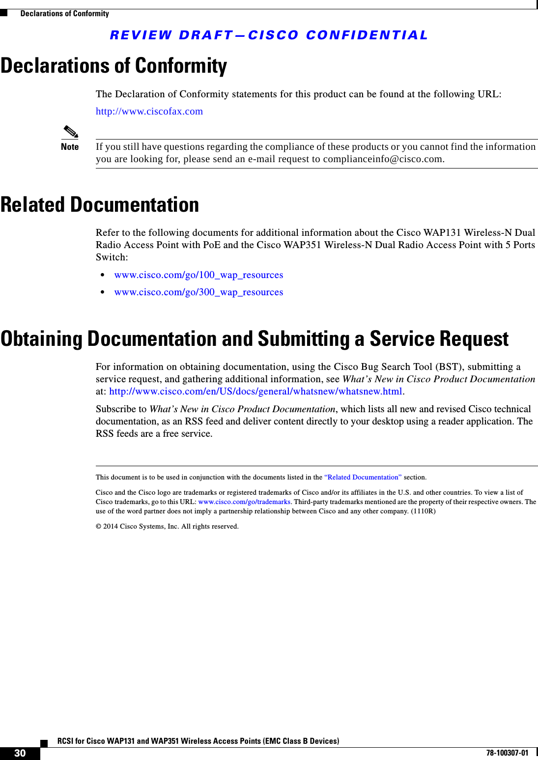 REVIEW DRAFT—CISCO CONFIDENTIAL30RCSI for Cisco WAP131 and WAP351 Wireless Access Points (EMC Class B Devices)78-100307-01  Declarations of ConformityDeclarations of ConformityThe Declaration of Conformity statements for this product can be found at the following URL:http://www.ciscofax.comNote If you still have questions regarding the compliance of these products or you cannot find the information you are looking for, please send an e-mail request to complianceinfo@cisco.com.Related DocumentationRefer to the following documents for additional information about the Cisco WAP131 Wireless-N Dual Radio Access Point with PoE and the Cisco WAP351 Wireless-N Dual Radio Access Point with 5 Ports Switch:•www.cisco.com/go/100_wap_resources•www.cisco.com/go/300_wap_resourcesObtaining Documentation and Submitting a Service RequestFor information on obtaining documentation, using the Cisco Bug Search Tool (BST), submitting a service request, and gathering additional information, see What’s New in Cisco Product Documentation at: http://www.cisco.com/en/US/docs/general/whatsnew/whatsnew.html.Subscribe to What’s New in Cisco Product Documentation, which lists all new and revised Cisco technical documentation, as an RSS feed and deliver content directly to your desktop using a reader application. The RSS feeds are a free service.This document is to be used in conjunction with the documents listed in the “Related Documentation” section.Cisco and the Cisco logo are trademarks or registered trademarks of Cisco and/or its affiliates in the U.S. and other countries. To view a list of Cisco trademarks, go to this URL: www.cisco.com/go/trademarks. Third-party trademarks mentioned are the property of their respective owners. The use of the word partner does not imply a partnership relationship between Cisco and any other company. (1110R)© 2014 Cisco Systems, Inc. All rights reserved. 