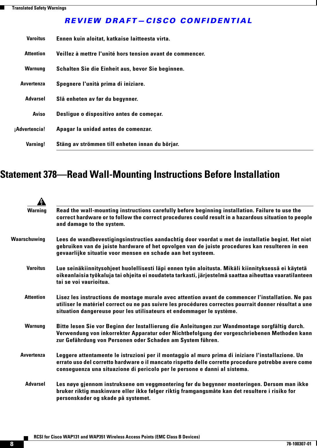 REVIEW DRAFT—CISCO CONFIDENTIAL8RCSI for Cisco WAP131 and WAP351 Wireless Access Points (EMC Class B Devices)78-100307-01  Translated Safety WarningsStatement 378—Read Wall-Mounting Instructions Before InstallationVaroitusEnnen kuin aloitat, katkaise laitteesta virta.AttentionVeillez à mettre l&apos;unité hors tension avant de commencer.WarnungSchalten Sie die Einheit aus, bevor Sie beginnen.AvvertenzaSpegnere l&apos;unità prima di iniziare.AdvarselSlå enheten av før du begynner. AvisoDesligue o dispositivo antes de começar.¡Advertencia!Apagar la unidad antes de comenzar.Varning!Stäng av strömmen till enheten innan du börjar.WarningRead the wall-mounting instructions carefully before beginning installation. Failure to use the correct hardware or to follow the correct procedures could result in a hazardous situation to people and damage to the system.WaarschuwingLees de wandbevestigingsinstructies aandachtig door voordat u met de installatie begint. Het niet gebruiken van de juiste hardware of het opvolgen van de juiste procedures kan resulteren in een gevaarlijke situatie voor mensen en schade aan het systeem.VaroitusLue seinäkiinnitysohjeet huolellisesti läpi ennen työn aloitusta. Mikäli kiinnityksessä ei käytetä oikeanlaisia työkaluja tai ohjeita ei noudateta tarkasti, järjestelmä saattaa aiheuttaa vaaratilanteen tai se voi vaurioitua.AttentionLisez les instructions de montage murale avec attention avant de commencer l&apos;installation. Ne pas utiliser le matériel correct ou ne pas suivre les procédures correctes pourrait donner résultat a une situation dangereuse pour les utilisateurs et endommager le système.WarnungBitte lesen Sie vor Beginn der Installierung die Anleitungen zur Wandmontage sorgfältig durch. Verwendung von inkorrekter Apparatur oder Nichtbefolgung der vorgeschriebenen Methoden kann zur Gefährdung von Personen oder Schaden am System führen.AvvertenzaLeggere attentamente le istruzioni per il montaggio al muro prima di iniziare l&apos;installazione. Un errato uso del corretto hardware o il mancato rispetto delle corrette procedure potrebbe avere come conseguenza una situazione di pericolo per le persone e danni al sistema.AdvarselLes nøye gjennom instruksene om veggmontering før du begynner monteringen. Dersom man ikke bruker riktig maskinvare eller ikke følger riktig framgangsmåte kan det resultere i risiko for personskader og skade på systemet.