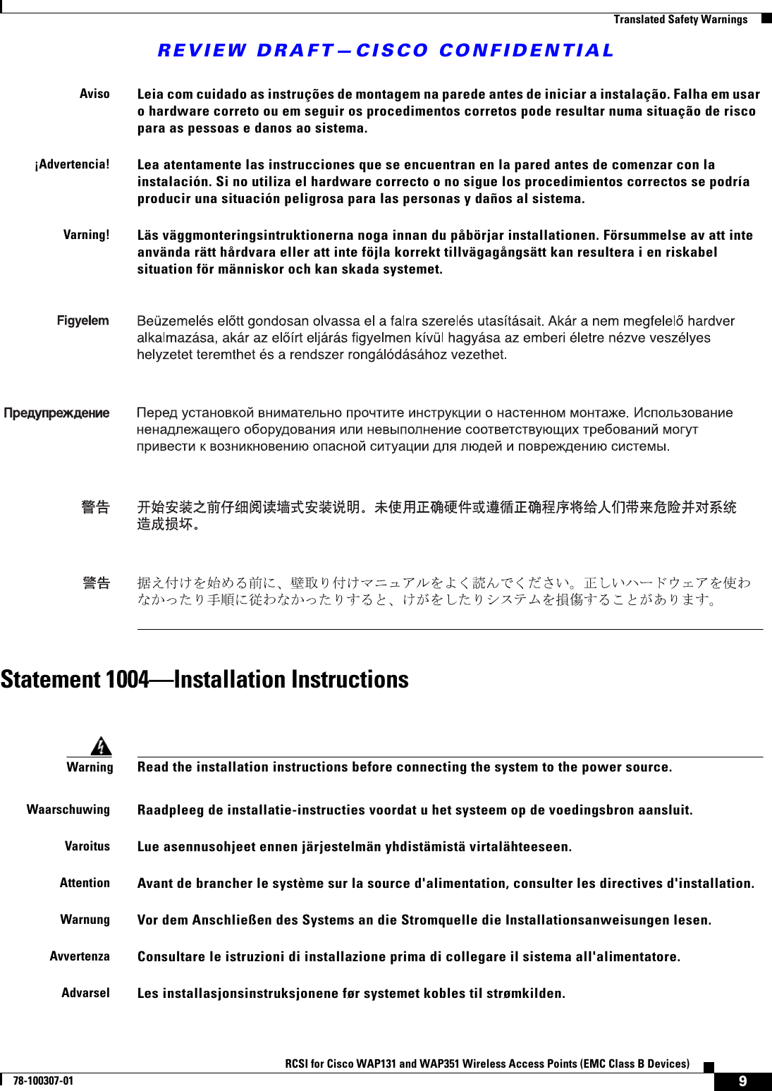 REVIEW DRAFT—CISCO CONFIDENTIAL9RCSI for Cisco WAP131 and WAP351 Wireless Access Points (EMC Class B Devices)78-100307-01  Translated Safety WarningsStatement 1004—Installation InstructionsAvisoLeia com cuidado as instruções de montagem na parede antes de iniciar a instalação. Falha em usar o hardware correto ou em seguir os procedimentos corretos pode resultar numa situação de risco para as pessoas e danos ao sistema.¡Advertencia!Lea atentamente las instrucciones que se encuentran en la pared antes de comenzar con la instalación. Si no utiliza el hardware correcto o no sigue los procedimientos correctos se podría producir una situación peligrosa para las personas y daños al sistema.Varning!Läs väggmonteringsintruktionerna noga innan du påbörjar installationen. Försummelse av att inte använda rätt hårdvara eller att inte föjla korrekt tillvägagångsätt kan resultera i en riskabel situation för människor och kan skada systemet.WarningRead the installation instructions before connecting the system to the power source. WaarschuwingRaadpleeg de installatie-instructies voordat u het systeem op de voedingsbron aansluit.VaroitusLue asennusohjeet ennen järjestelmän yhdistämistä virtalähteeseen.AttentionAvant de brancher le système sur la source d&apos;alimentation, consulter les directives d&apos;installation.WarnungVor dem Anschließen des Systems an die Stromquelle die Installationsanweisungen lesen.AvvertenzaConsultare le istruzioni di installazione prima di collegare il sistema all&apos;alimentatore.AdvarselLes installasjonsinstruksjonene før systemet kobles til strømkilden.