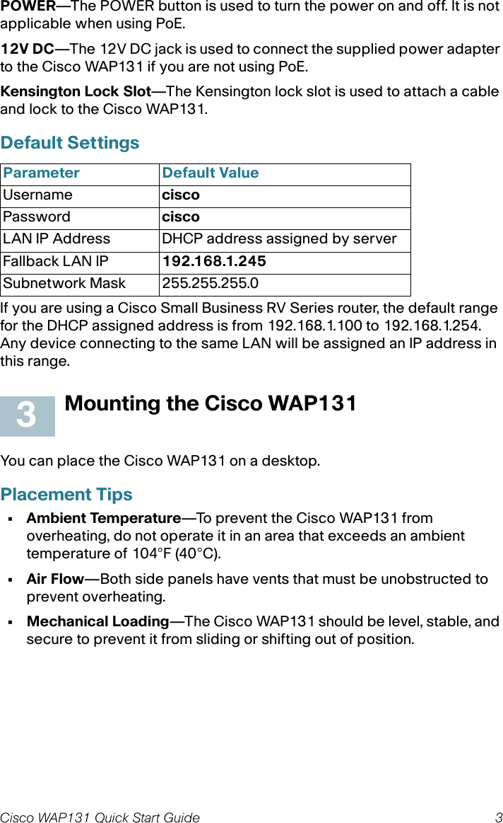 Cisco WAP131 Quick Start Guide 3POWER—The POWER button is used to turn the power on and off. It is not applicable when using PoE.12V DC—The 12V DC jack is used to connect the supplied power adapter to the Cisco WAP131 if you are not using PoE.Kensington Lock Slot—The Kensington lock slot is used to attach a cable and lock to the Cisco WAP131. Default Settings If you are using a Cisco Small Business RV Series router, the default range for the DHCP assigned address is from 192.168.1.100 to 192.168.1.254. Any device connecting to the same LAN will be assigned an IP address in this range.Mounting the Cisco WAP131You can place the Cisco WAP131 on a desktop.Placement Tips• Ambient Temperature—To prevent the Cisco WAP131 from overheating, do not operate it in an area that exceeds an ambient temperature of 104°F (40°C).•Air Flow—Both side panels have vents that must be unobstructed to prevent overheating.• Mechanical Loading—The Cisco WAP131 should be level, stable, and secure to prevent it from sliding or shifting out of position. Parameter Default ValueUsername ciscoPassword ciscoLAN IP Address DHCP address assigned by serverFallback LAN IP 192.168.1.245Subnetwork Mask 255.255.255.03