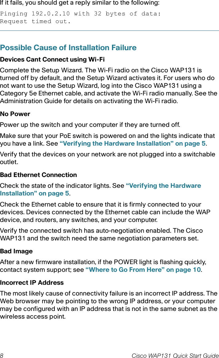 8 Cisco WAP131 Quick Start GuideIf it fails, you should get a reply similar to the following:Pinging 192.0.2.10 with 32 bytes of data:Request timed out.Possible Cause of Installation FailureDevices Cant Connect using Wi-FiComplete the Setup Wizard. The Wi-Fi radio on the Cisco WAP131 is turned off by default, and the Setup Wizard activates it. For users who do not want to use the Setup Wizard, log into the Cisco WAP131 using a Category 5e Ethernet cable, and activate the Wi-Fi radio manually. See the Administration Guide for details on activating the Wi-Fi radio.No PowerPower up the switch and your computer if they are turned off.Make sure that your PoE switch is powered on and the lights indicate that you have a link. See “Verifying the Hardware Installation” on page 5.Verify that the devices on your network are not plugged into a switchable outlet.Bad Ethernet ConnectionCheck the state of the indicator lights. See “Verifying the Hardware Installation” on page 5.Check the Ethernet cable to ensure that it is firmly connected to your devices. Devices connected by the Ethernet cable can include the WAP device, and routers, any switches, and your computer.Verify the connected switch has auto-negotiation enabled. The Cisco WAP131 and the switch need the same negotiation parameters set.Bad ImageAfter a new firmware installation, if the POWER light is flashing quickly, contact system support; see “Where to Go From Here” on page 10.Incorrect IP AddressThe most likely cause of connectivity failure is an incorrect IP address. The Web browser may be pointing to the wrong IP address, or your computer may be configured with an IP address that is not in the same subnet as the wireless access point.