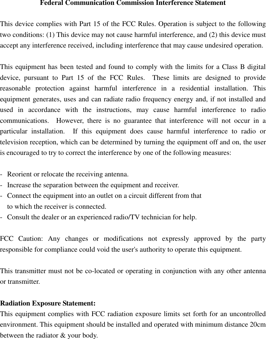   Federal Communication Commission Interference Statement  This device complies with Part 15 of the FCC Rules. Operation is subject to the following two conditions: (1) This device may not cause harmful interference, and (2) this device must accept any interference received, including interference that may cause undesired operation.  This equipment has been tested and found to comply with the limits for a Class B digital device,  pursuant  to  Part  15  of  the  FCC  Rules.    These  limits  are  designed  to  provide reasonable  protection  against  harmful  interference  in  a  residential  installation.  This equipment generates, uses and can radiate radio frequency energy and, if not installed and used  in  accordance  with  the  instructions,  may  cause  harmful  interference  to  radio communications.    However,  there  is  no  guarantee  that  interference  will  not  occur  in  a particular  installation.    If  this  equipment  does  cause  harmful  interference  to  radio  or television reception, which can be determined by turning the equipment off and on, the user is encouraged to try to correct the interference by one of the following measures:  -  Reorient or relocate the receiving antenna. -  Increase the separation between the equipment and receiver. -  Connect the equipment into an outlet on a circuit different from that to which the receiver is connected. -  Consult the dealer or an experienced radio/TV technician for help.  FCC  Caution:  Any  changes  or  modifications  not  expressly  approved  by  the  party responsible for compliance could void the user&apos;s authority to operate this equipment.  This transmitter must not be co-located or operating in conjunction with any other antenna or transmitter.  Radiation Exposure Statement: This equipment complies with FCC radiation exposure limits set forth for an uncontrolled environment. This equipment should be installed and operated with minimum distance 20cm between the radiator &amp; your body. 