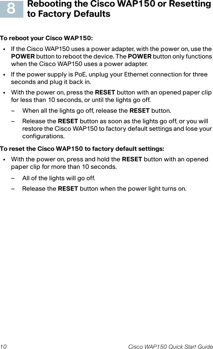 10 Cisco WAP150 Quick Start GuideRebooting the Cisco WAP150 or Resetting to Factory DefaultsTo reboot your Cisco WAP150:•If the Cisco WAP150 uses a power adapter, with the power on, use the POWER button to reboot the device. The POWER button only functions when the Cisco WAP150 uses a power adapter. •If the power supply is PoE, unplug your Ethernet connection for three seconds and plug it back in.•With the power on, press the RESET button with an opened paper clip for less than 10 seconds, or until the lights go off. – When all the lights go off, release the RESET button.– Release the RESET button as soon as the lights go off, or you will restore the Cisco WAP150 to factory default settings and lose your configurations.To reset the Cisco WAP150 to factory default settings:•With the power on, press and hold the RESET button with an opened paper clip for more than 10 seconds.– All of the lights will go off.– Release the RESET button when the power light turns on.8