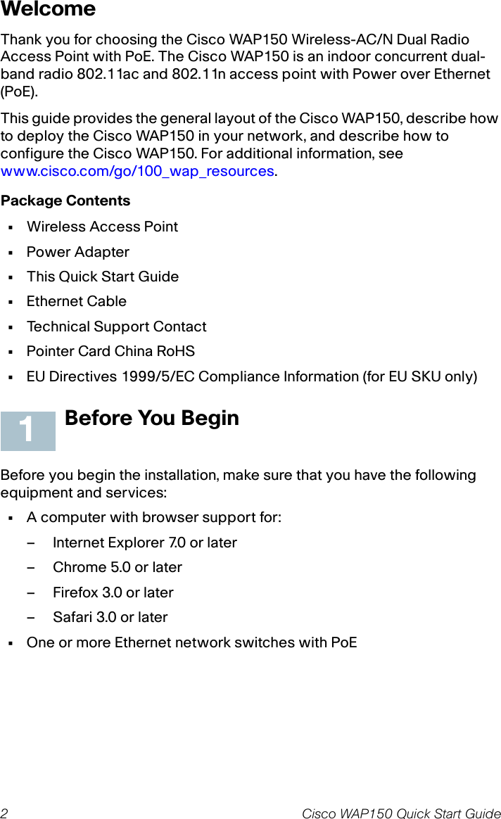 2 Cisco WAP150 Quick Start GuideWelcomeThank you for choosing the Cisco WAP150 Wireless-AC/N Dual Radio Access Point with PoE. The Cisco WAP150 is an indoor concurrent dual-band radio 802.11ac and 802.11n access point with Power over Ethernet (PoE).This guide provides the general layout of the Cisco WAP150, describe how to deploy the Cisco WAP150 in your network, and describe how to configure the Cisco WAP150. For additional information, see www.cisco.com/go/100_wap_resources.Package Contents•Wireless Access Point•Power Adapter•This Quick Start Guide•Ethernet Cable•Technical Support Contact•Pointer Card China RoHS•EU Directives 1999/5/EC Compliance Information (for EU SKU only)Before You BeginBefore you begin the installation, make sure that you have the following equipment and services: •A computer with browser support for:– Internet Explorer 7.0 or later– Chrome 5.0 or later– Firefox 3.0 or later– Safari 3.0 or later•One or more Ethernet network switches with PoE1