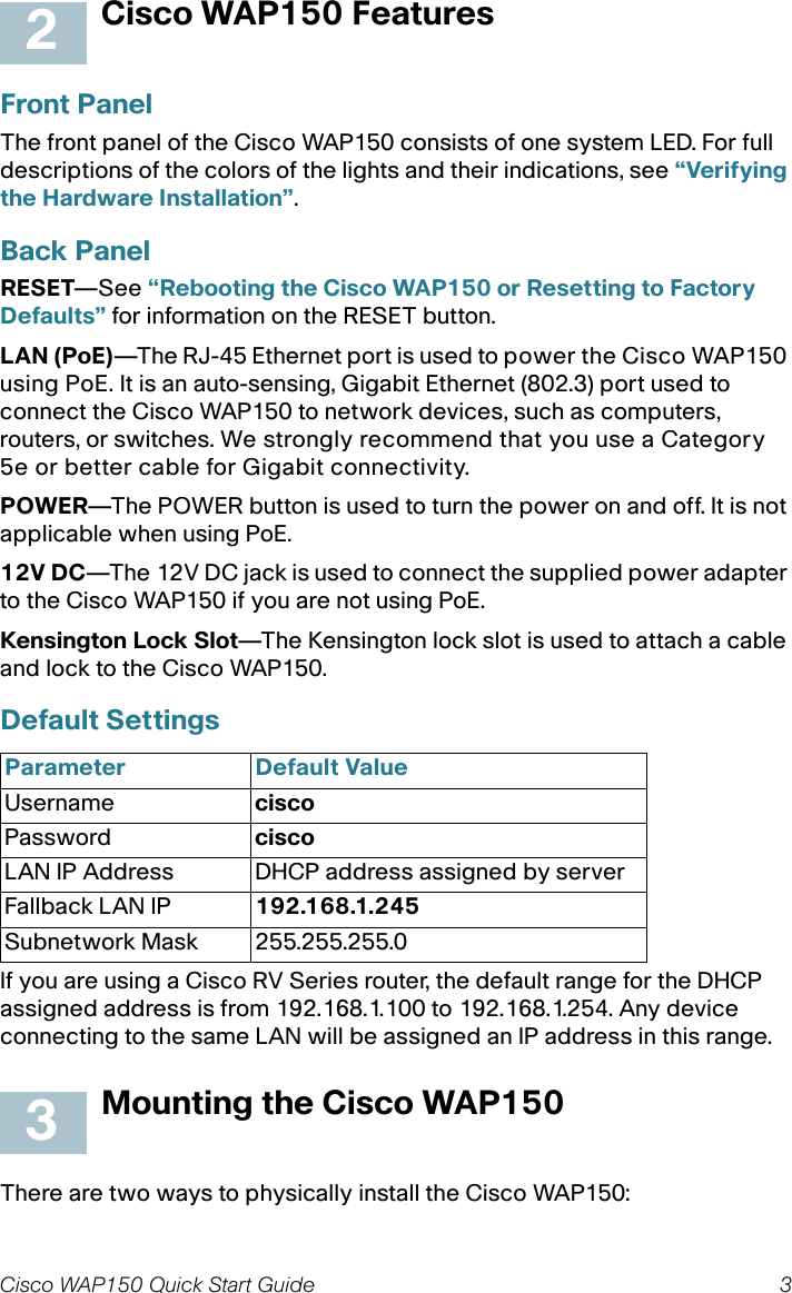 Cisco WAP150 Quick Start Guide 3Cisco WAP150 FeaturesFront PanelThe front panel of the Cisco WAP150 consists of one system LED. For full descriptions of the colors of the lights and their indications, see “Verifying the Hardware Installation”.Back PanelRESET—See “Rebooting the Cisco WAP150 or Resetting to Factory Defaults” for information on the RESET button.LAN (PoE)—The RJ-45 Ethernet port is used to power the Cisco WAP150 using PoE. It is an auto-sensing, Gigabit Ethernet (802.3) port used to connect the Cisco WAP150 to network devices, such as computers, routers, or switches. We strongly recommend that you use a Category 5e or better cable for Gigabit connectivity.POWER—The POWER button is used to turn the power on and off. It is not applicable when using PoE.12V DC—The 12V DC jack is used to connect the supplied power adapter to the Cisco WAP150 if you are not using PoE.Kensington Lock Slot—The Kensington lock slot is used to attach a cable and lock to the Cisco WAP150. Default Settings If you are using a Cisco RV Series router, the default range for the DHCP assigned address is from 192.168.1.100 to 192.168.1.254. Any device connecting to the same LAN will be assigned an IP address in this range.Mounting the Cisco WAP150There are two ways to physically install the Cisco WAP150:Parameter Default ValueUsername ciscoPassword ciscoLAN IP Address DHCP address assigned by serverFallback LAN IP 192.168.1.245Subnetwork Mask 255.255.255.023