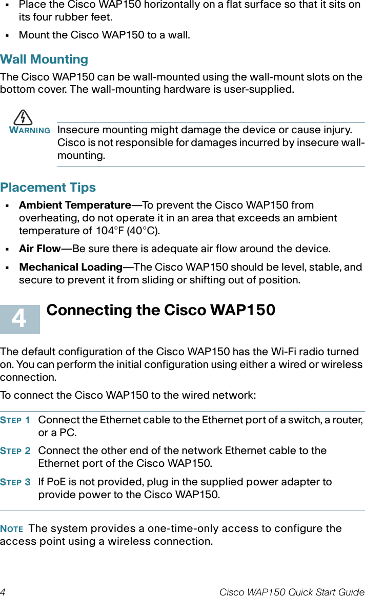 4 Cisco WAP150 Quick Start Guide•Place the Cisco WAP150 horizontally on a flat surface so that it sits on its four rubber feet. •Mount the Cisco WAP150 to a wall.Wall MountingThe Cisco WAP150 can be wall-mounted using the wall-mount slots on the bottom cover. The wall-mounting hardware is user-supplied. WARNING Insecure mounting might damage the device or cause injury. Cisco is not responsible for damages incurred by insecure wall-mounting.Placement Tips• Ambient Temperature—To prevent the Cisco WAP150 from overheating, do not operate it in an area that exceeds an ambient temperature of 104°F (40°C).•Air Flow—Be sure there is adequate air flow around the device.• Mechanical Loading—The Cisco WAP150 should be level, stable, and secure to prevent it from sliding or shifting out of position. Connecting the Cisco WAP150The default configuration of the Cisco WAP150 has the Wi-Fi radio turned on. You can perform the initial configuration using either a wired or wireless connection. To connect the Cisco WAP150 to the wired network:STEP 1Connect the Ethernet cable to the Ethernet port of a switch, a router, or a PC. STEP 2Connect the other end of the network Ethernet cable to the Ethernet port of the Cisco WAP150. STEP 3If PoE is not provided, plug in the supplied power adapter to provide power to the Cisco WAP150. NOTE The system provides a one-time-only access to configure the access point using a wireless connection.4