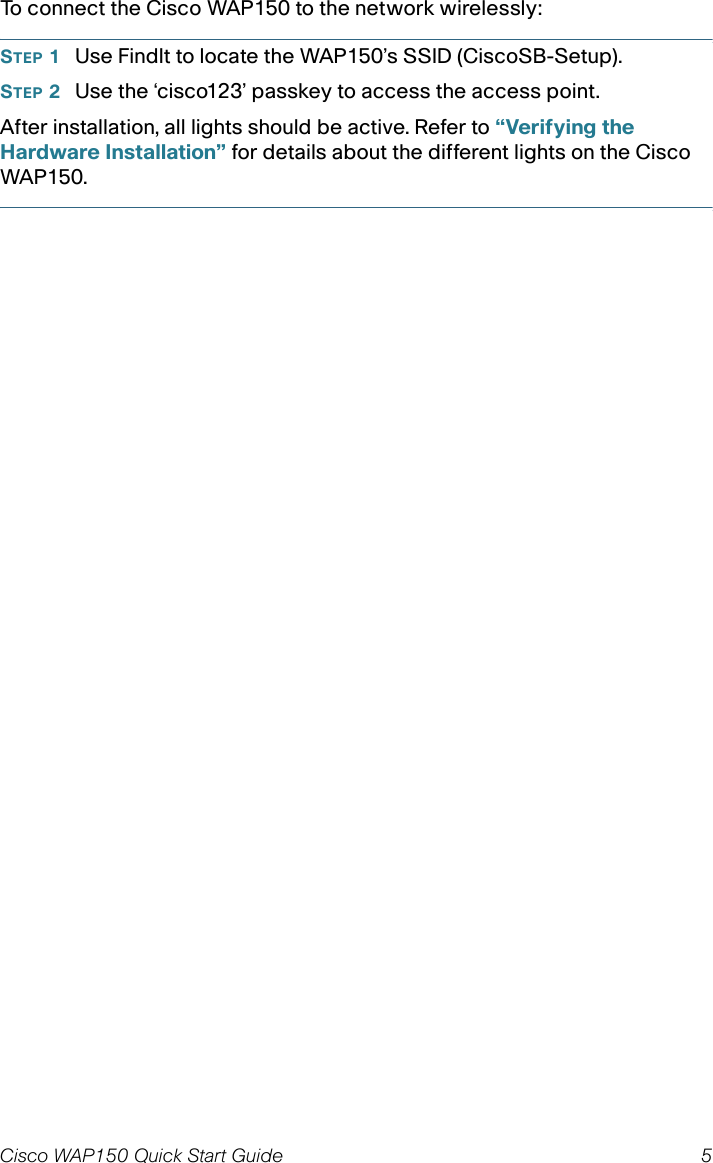 Cisco WAP150 Quick Start Guide 5To connect the Cisco WAP150 to the network wirelessly:STEP 1Use FindIt to locate the WAP150’s SSID (CiscoSB-Setup). STEP 2Use the ‘cisco123’ passkey to access the access point.After installation, all lights should be active. Refer to “Verifying the Hardware Installation” for details about the different lights on the Cisco WAP150. 