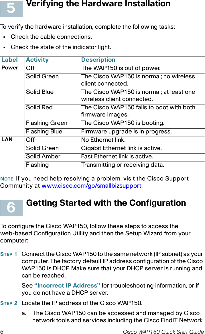 6 Cisco WAP150 Quick Start GuideVerifying the Hardware InstallationTo verify the hardware installation, complete the following tasks:•Check the cable connections.•Check the state of the indicator light.NOTE If you need help resolving a problem, visit the Cisco Support Community at www.cisco.com/go/smallbizsupport. Getting Started with the ConfigurationTo configure the Cisco WAP150, follow these steps to access theweb-based Configuration Utility and then the Setup Wizard from your computer:STEP 1Connect the Cisco WAP150 to the same network (IP subnet) as your computer. The factory default IP address configuration of the Cisco WAP150 is DHCP. Make sure that your DHCP server is running and can be reached.See “Incorrect IP Address” for troubleshooting information, or if you do not have a DHCP server. STEP 2Locate the IP address of the Cisco WAP150.a. The Cisco WAP150 can be accessed and managed by Cisco network tools and services including the Cisco FindIT Network Label Activity DescriptionPower Off The WAP150 is out of power.Solid Green The Cisco WAP150 is normal; no wireless client connected.Solid Blue The Cisco WAP150 is normal; at least one wireless client connected.Solid Red The Cisco WAP150 fails to boot with both firmware images.Flashing Green The Cisco WAP150 is booting.Flashing Blue Firmware upgrade is in progress.LAN Off No Ethernet link.Solid Green Gigabit Ethernet link is active. Solid Amber Fast Ethernet link is active.Flashing Transmitting or receiving data.56