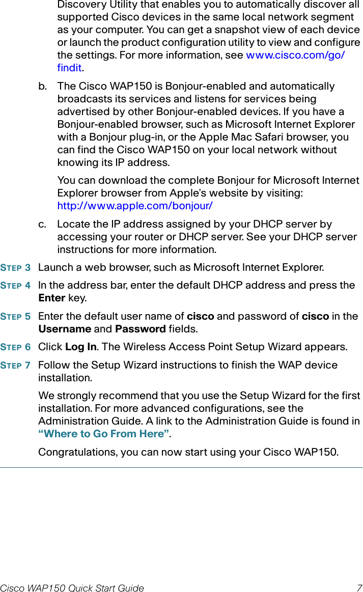 Cisco WAP150 Quick Start Guide 7Discovery Utility that enables you to automatically discover all supported Cisco devices in the same local network segment as your computer. You can get a snapshot view of each device or launch the product configuration utility to view and configure the settings. For more information, see www.cisco.com/go/findit.b. The Cisco WAP150 is Bonjour-enabled and automatically broadcasts its services and listens for services being advertised by other Bonjour-enabled devices. If you have a Bonjour-enabled browser, such as Microsoft Internet Explorer with a Bonjour plug-in, or the Apple Mac Safari browser, you can find the Cisco WAP150 on your local network without knowing its IP address.You can download the complete Bonjour for Microsoft Internet Explorer browser from Apple’s website by visiting: http://www.apple.com/bonjour/c. Locate the IP address assigned by your DHCP server by accessing your router or DHCP server. See your DHCP server instructions for more information. STEP 3Launch a web browser, such as Microsoft Internet Explorer. STEP 4In the address bar, enter the default DHCP address and press the Enter key.STEP 5Enter the default user name of cisco and password of cisco in the Username and Password fields.STEP 6Click Log In. The Wireless Access Point Setup Wizard appears.STEP 7Follow the Setup Wizard instructions to finish the WAP device installation.We strongly recommend that you use the Setup Wizard for the first installation. For more advanced configurations, see the Administration Guide. A link to the Administration Guide is found in “Where to Go From Here”.Congratulations, you can now start using your Cisco WAP150.