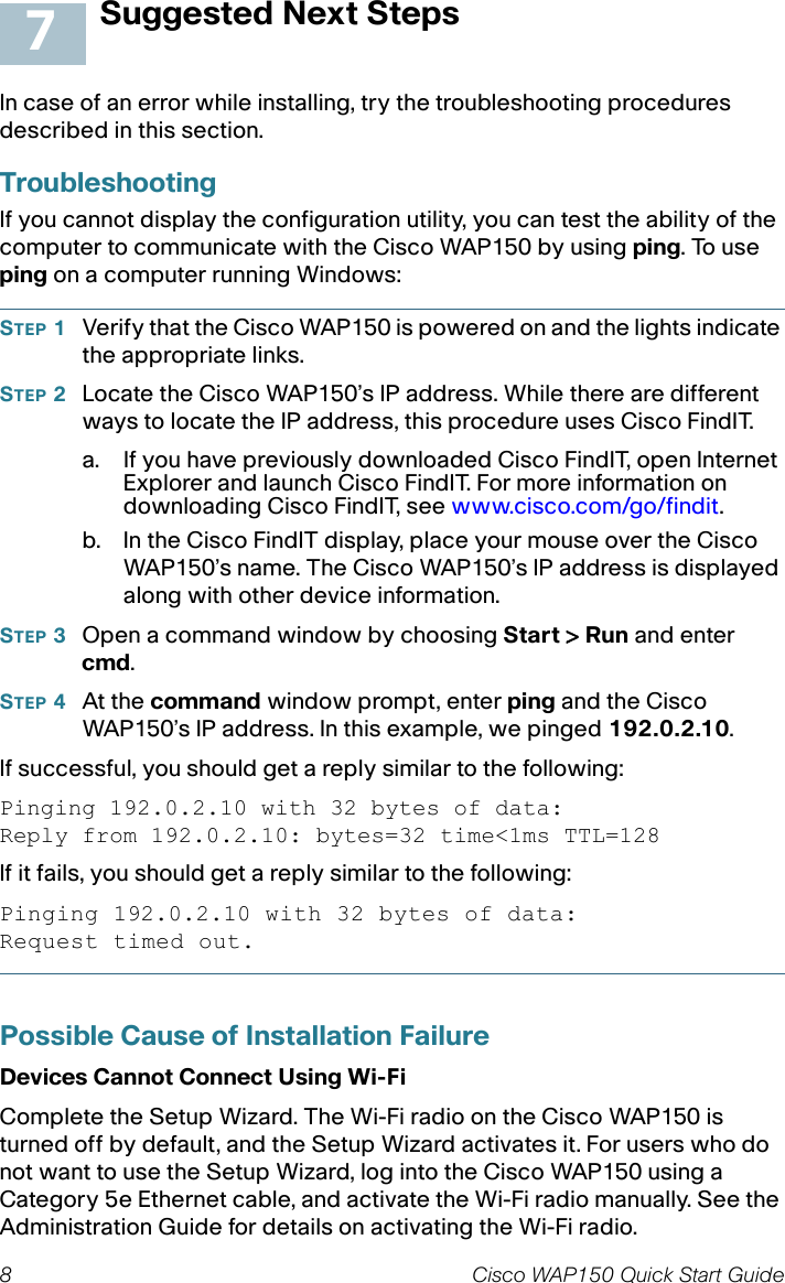 8 Cisco WAP150 Quick Start GuideSuggested Next StepsIn case of an error while installing, try the troubleshooting procedures described in this section. TroubleshootingIf you cannot display the configuration utility, you can test the ability of the computer to communicate with the Cisco WAP150 by using ping. To use ping on a computer running Windows: STEP 1Verify that the Cisco WAP150 is powered on and the lights indicate the appropriate links.STEP 2Locate the Cisco WAP150’s IP address. While there are different ways to locate the IP address, this procedure uses Cisco FindIT.a. If you have previously downloaded Cisco FindIT, open Internet Explorer and launch Cisco FindIT. For more information on downloading Cisco FindIT, see www.cisco.com/go/findit.b. In the Cisco FindIT display, place your mouse over the Cisco WAP150’s name. The Cisco WAP150’s IP address is displayed along with other device information.STEP 3Open a command window by choosing Start &gt; Run and enter cmd.STEP 4At the command window prompt, enter ping and the Cisco WAP150’s IP address. In this example, we pinged 192.0.2.10. If successful, you should get a reply similar to the following:Pinging 192.0.2.10 with 32 bytes of data:Reply from 192.0.2.10: bytes=32 time&lt;1ms TTL=128If it fails, you should get a reply similar to the following:Pinging 192.0.2.10 with 32 bytes of data:Request timed out.Possible Cause of Installation FailureDevices Cannot Connect Using Wi-FiComplete the Setup Wizard. The Wi-Fi radio on the Cisco WAP150 is turned off by default, and the Setup Wizard activates it. For users who do not want to use the Setup Wizard, log into the Cisco WAP150 using a Category 5e Ethernet cable, and activate the Wi-Fi radio manually. See the Administration Guide for details on activating the Wi-Fi radio.7