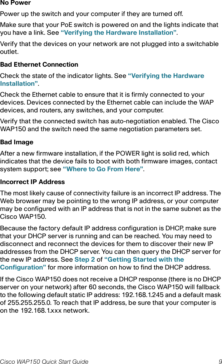 Cisco WAP150 Quick Start Guide 9No PowerPower up the switch and your computer if they are turned off.Make sure that your PoE switch is powered on and the lights indicate that you have a link. See “Verifying the Hardware Installation”.Verify that the devices on your network are not plugged into a switchable outlet.Bad Ethernet ConnectionCheck the state of the indicator lights. See “Verifying the Hardware Installation”.Check the Ethernet cable to ensure that it is firmly connected to your devices. Devices connected by the Ethernet cable can include the WAP devices, and routers, any switches, and your computer.Verify that the connected switch has auto-negotiation enabled. The Cisco WAP150 and the switch need the same negotiation parameters set.Bad ImageAfter a new firmware installation, if the POWER light is solid red, which indicates that the device fails to boot with both firmware images, contact system support; see “Where to Go From Here”.Incorrect IP AddressThe most likely cause of connectivity failure is an incorrect IP address. The Web browser may be pointing to the wrong IP address, or your computer may be configured with an IP address that is not in the same subnet as the Cisco WAP150.Because the factory default IP address configuration is DHCP, make sure that your DHCP server is running and can be reached. You may need to disconnect and reconnect the devices for them to discover their new IP addresses from the DHCP server. You can then query the DHCP server for the new IP address. See Step 2 of “Getting Started with the Configuration” for more information on how to find the DHCP address.If the Cisco WAP150 does not receive a DHCP response (there is no DHCP server on your network) after 60 seconds, the Cisco WAP150 will fallback to the following default static IP address: 192.168.1.245 and a default mask of 255.255.255.0. To reach that IP address, be sure that your computer is on the 192.168.1.xxx network.