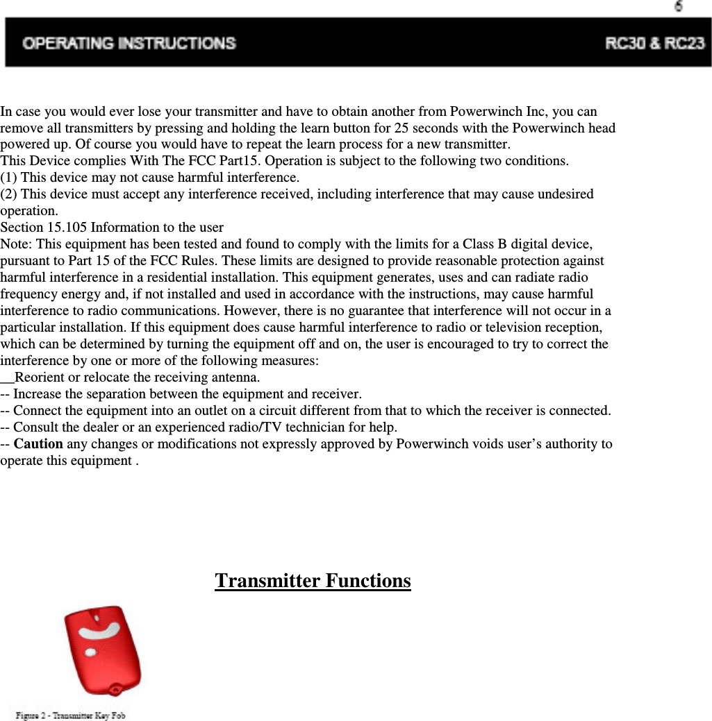 OPERATING INSTRUCTIONS RC30 &amp; RC23 In case you would ever lose your transmitter and have to obtain another from Powerwinch Inc, you can remove all transmitters by pressing and holding the learn button for 25 seconds with the Powerwinch head powered up. Of course you would have to repeat the learn process for a new transmitter. This Device complies With The FCC Part15. Operation is subject to the following two conditions. (1) This device may not cause harmful interference. (2) This device must accept any interference received, including interference that may cause undesired operation. Section 15.105 Information to the user Note: This equipment has been tested and found to comply with the limits for a Class B digital device, pursuant to Part 15 of the FCC Rules. These limits are designed to provide reasonable protection against harmful interference in a residential installation. This equipment generates, uses and can radiate radio frequency energy and, if not installed and used in accordance with the instructions, may cause harmful interference to radio communications. However, there is no guarantee that interference will not occur in a particular installation. If this equipment does cause harmful interference to radio or television reception, which can be determined by turning the equipment off and on, the user is encouraged to try to correct the interference by one or more of the following measures: __Reorient or relocate the receiving antenna. -- Increase the separation between the equipment and receiver. -- Connect the equipment into an outlet on a circuit different from that to which the receiver is connected. -- Consult the dealer or an experienced radio/TV technician for help. -- Caution any changes or modifications not expressly approved by Powerwinch voids user’s authority to operate this equipment .      Transmitter Functions  