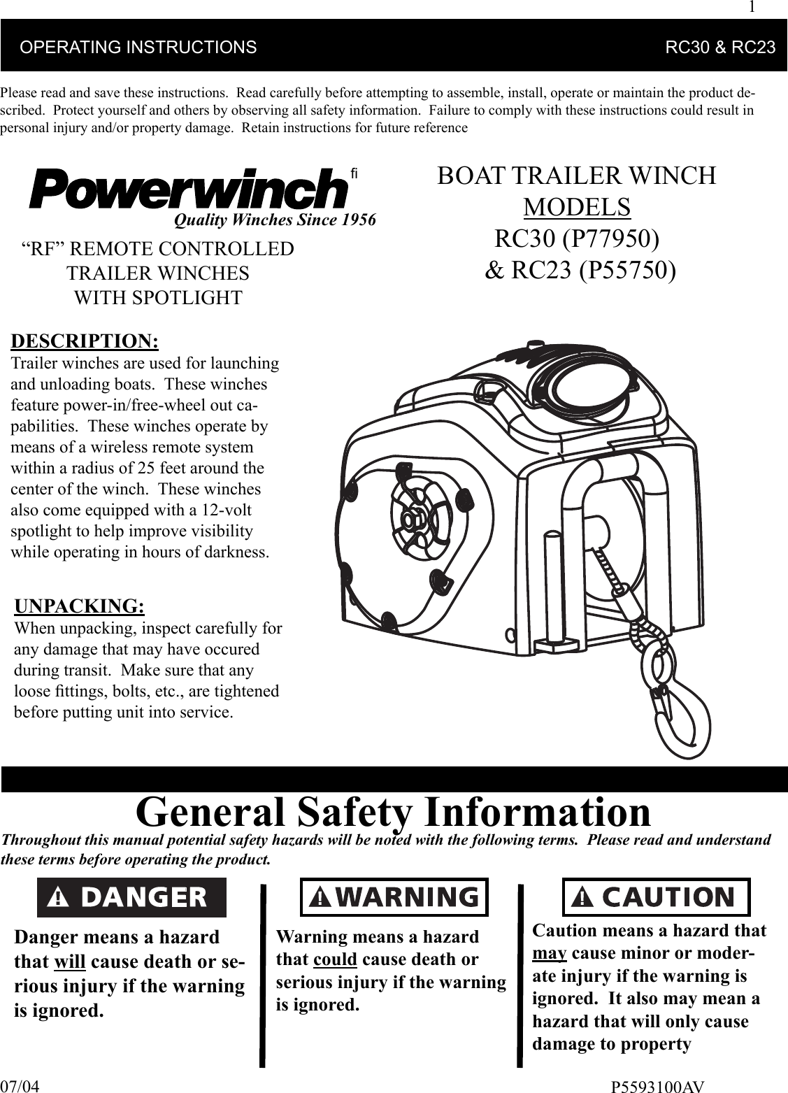 1    OPERATING INSTRUCTIONS                                                                                    RC30 &amp; RC23Please read and save these instructions.  Read carefully before attempting to assemble, install, operate or maintain the product de-scribed.  Protect yourself and others by observing all safety information.  Failure to comply with these instructions could result in personal injury and/or property damage.  Retain instructions for future referenceﬁQuality Winches Since 1956General Safety InformationThroughout this manual potential safety hazards will be noted with the following terms.  Please read and understand these terms before operating the product.Danger means a hazard that will cause death or se-rious injury if the warning is ignored.Caution means a hazard that  may cause minor or moder-ate injury if the warning is ignored.  It also may mean a hazard that will only cause damage to propertyWarning means a hazard that could cause death or serious injury if the warning is ignored.P5593100AV07/04“RF” REMOTE CONTROLLEDTRAILER WINCHESWITH SPOTLIGHTBOAT TRAILER WINCHMODELS RC30 (P77950) &amp; RC23 (P55750)DESCRIPTION:Trailer winches are used for launching and unloading boats.  These winches feature power-in/free-wheel out ca-pabilities.  These winches operate by means of a wireless remote system within a radius of 25 feet around the center of the winch.  These winches also come equipped with a 12-volt spotlight to help improve visibility while operating in hours of darkness. UNPACKING:When unpacking, inspect carefully for any damage that may have occured during transit.  Make sure that any loose ﬁ ttings, bolts, etc., are tightened before putting unit into service.