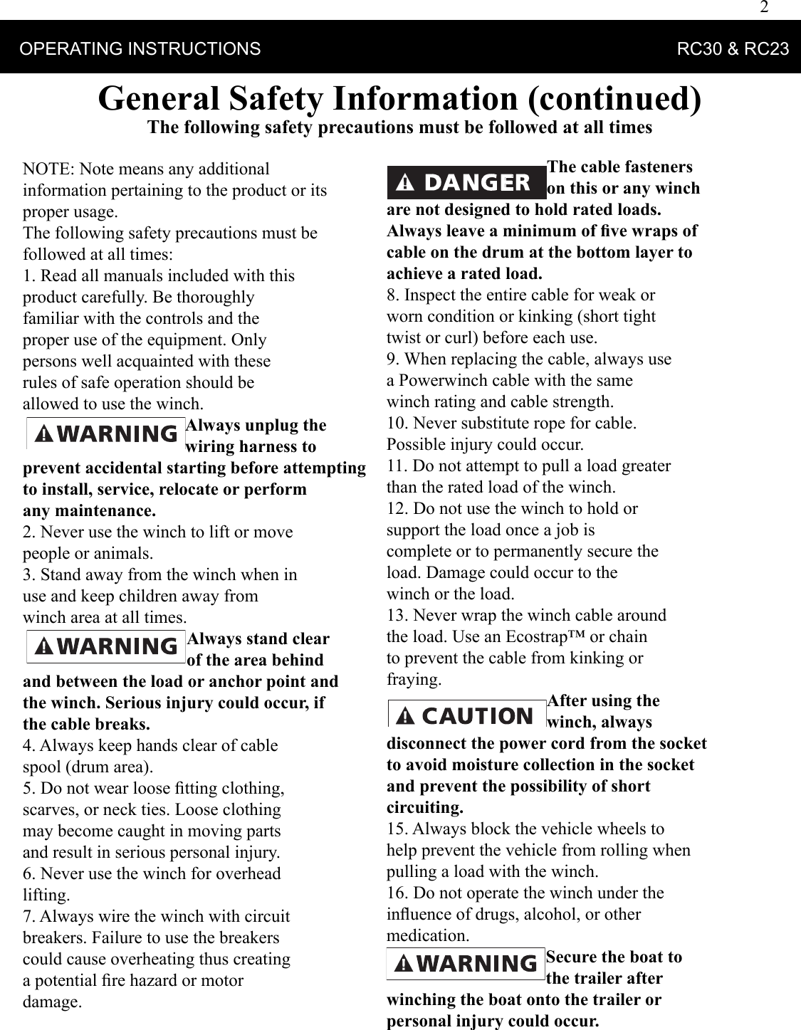 2    OPERATING INSTRUCTIONS                                                                                    RC30 &amp; RC23 General Safety Information (continued)The following safety precautions must be followed at all timesNOTE: Note means any additional information pertaining to the product or its proper usage. The following safety precautions must be followed at all times: 1. Read all manuals included with this product carefully. Be thoroughly familiar with the controls and the proper use of the equipment. Only persons well acquainted with these rules of safe operation should be allowed to use the winch. Always unplug the wiring harness to prevent accidental starting before attempting to install, service, relocate or perform any maintenance. 2. Never use the winch to lift or move people or animals. 3. Stand away from the winch when in use and keep children away from winch area at all times. Always stand clear of the area behind and between the load or anchor point and the winch. Serious injury could occur, if the cable breaks. 4. Always keep hands clear of cable spool (drum area). 5. Do not wear loose ﬁ tting clothing, scarves, or neck ties. Loose clothing may become caught in moving parts and result in serious personal injury. 6. Never use the winch for overhead lifting. 7. Always wire the winch with circuit breakers. Failure to use the breakers could cause overheating thus creating a potential ﬁ re hazard or motor damage. The cable fasteners on this or any winch are not designed to hold rated loads. Always leave a minimum of ﬁ ve wraps of cable on the drum at the bottom layer to achieve a rated load. 8. Inspect the entire cable for weak or worn condition or kinking (short tight twist or curl) before each use. 9. When replacing the cable, always use a Powerwinch cable with the same winch rating and cable strength. 10. Never substitute rope for cable. Possible injury could occur. 11. Do not attempt to pull a load greater than the rated load of the winch. 12. Do not use the winch to hold or support the load once a job is complete or to permanently secure the load. Damage could occur to the winch or the load. 13. Never wrap the winch cable around the load. Use an Ecostrap™ or chain to prevent the cable from kinking or fraying. After using the winch, always disconnect the power cord from the socket to avoid moisture collection in the socket and prevent the possibility of short circuiting. 15. Always block the vehicle wheels to help prevent the vehicle from rolling when pulling a load with the winch.16. Do not operate the winch under the inﬂ uence of drugs, alcohol, or other medication. Secure the boat to the trailer after winching the boat onto the trailer or personal injury could occur. 