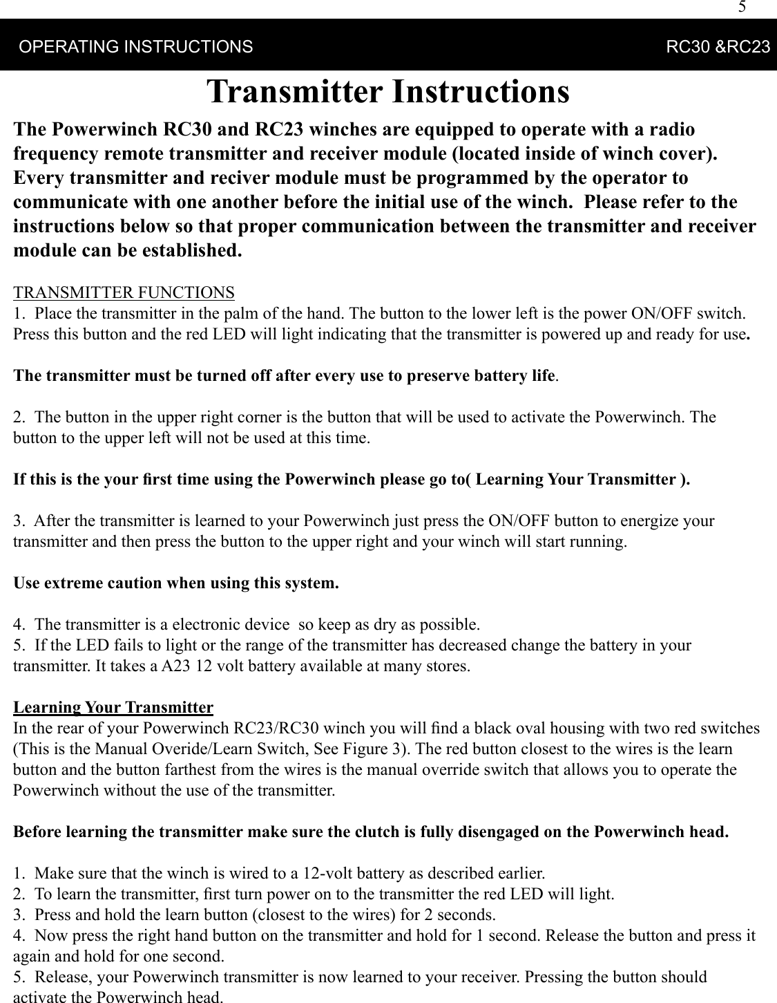 5    OPERATING INSTRUCTIONS                                                                                      RC30 &amp;RC23Transmitter InstructionsThe Powerwinch RC30 and RC23 winches are equipped to operate with a radio frequency remote transmitter and receiver module (located inside of winch cover).  Every transmitter and reciver module must be programmed by the operator to communicate with one another before the initial use of the winch.  Please refer to the instructions below so that proper communication between the transmitter and receiver module can be established.     TRANSMITTER FUNCTIONS1.  Place the transmitter in the palm of the hand. The button to the lower left is the power ON/OFF switch. Press this button and the red LED will light indicating that the transmitter is powered up and ready for use. The transmitter must be turned off after every use to preserve battery life. 2.  The button in the upper right corner is the button that will be used to activate the Powerwinch. The button to the upper left will not be used at this time. If this is the your ﬁ rst time using the Powerwinch please go to( Learning Your Transmitter ).   3.  After the transmitter is learned to your Powerwinch just press the ON/OFF button to energize your transmitter and then press the button to the upper right and your winch will start running. Use extreme caution when using this system. 4.  The transmitter is a electronic device  so keep as dry as possible.5.  If the LED fails to light or the range of the transmitter has decreased change the battery in your transmitter. It takes a A23 12 volt battery available at many stores.Learning Your TransmitterIn the rear of your Powerwinch RC23/RC30 winch you will ﬁ nd a black oval housing with two red switches (This is the Manual Overide/Learn Switch, See Figure 3). The red button closest to the wires is the learn button and the button farthest from the wires is the manual override switch that allows you to operate the Powerwinch without the use of the transmitter. Before learning the transmitter make sure the clutch is fully disengaged on the Powerwinch head.1.  Make sure that the winch is wired to a 12-volt battery as described earlier.2.  To learn the transmitter, ﬁ rst turn power on to the transmitter the red LED will light. 3.  Press and hold the learn button (closest to the wires) for 2 seconds. 4.  Now press the right hand button on the transmitter and hold for 1 second. Release the button and press it again and hold for one second. 5.  Release, your Powerwinch transmitter is now learned to your receiver. Pressing the button should activate the Powerwinch head.