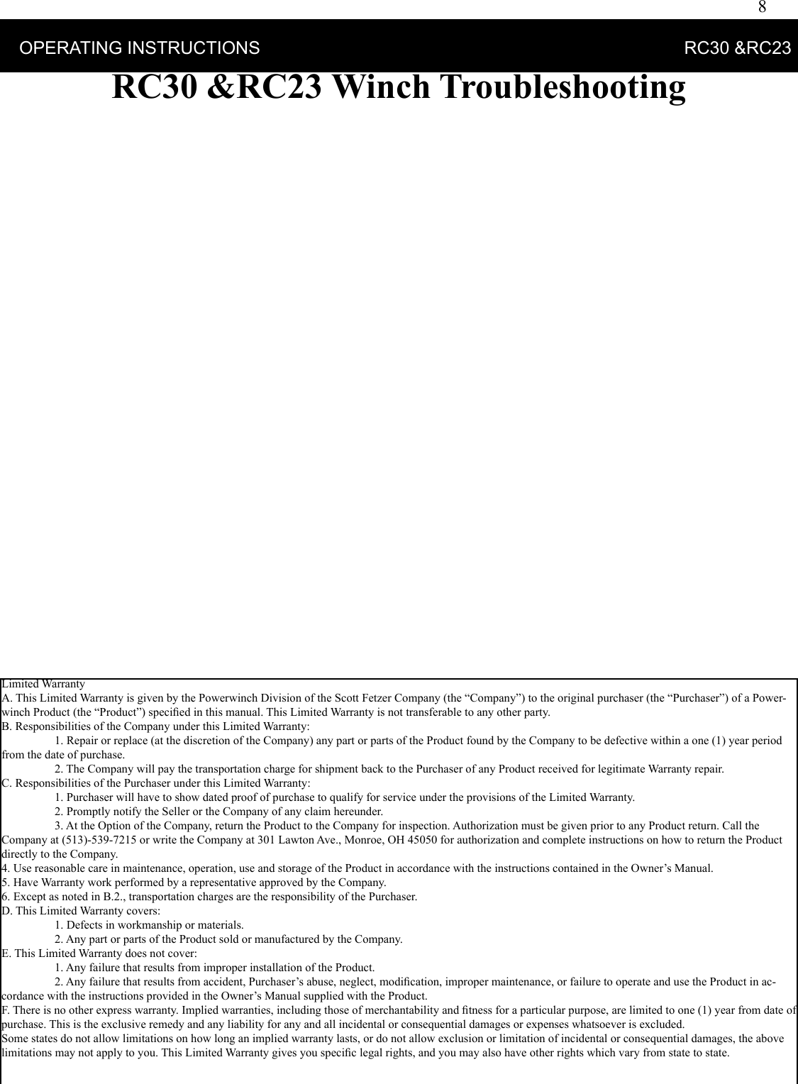 8    OPERATING INSTRUCTIONS                                                                                      RC30 &amp;RC23RC30 &amp;RC23 Winch TroubleshootingLimited WarrantyA. This Limited Warranty is given by the Powerwinch Division of the Scott Fetzer Company (the “Company”) to the original purchaser (the “Purchaser”) of a Power-winch Product (the “Product”) speciﬁ ed in this manual. This Limited Warranty is not transferable to any other party.B. Responsibilities of the Company under this Limited Warranty:  1. Repair or replace (at the discretion of the Company) any part or parts of the Product found by the Company to be defective within a one (1) year period from the date of purchase.  2. The Company will pay the transportation charge for shipment back to the Purchaser of any Product received for legitimate Warranty repair.C. Responsibilities of the Purchaser under this Limited Warranty:  1. Purchaser will have to show dated proof of purchase to qualify for service under the provisions of the Limited Warranty.  2. Promptly notify the Seller or the Company of any claim hereunder.  3. At the Option of the Company, return the Product to the Company for inspection. Authorization must be given prior to any Product return. Call the Company at (513)-539-7215 or write the Company at 301 Lawton Ave., Monroe, OH 45050 for authorization and complete instructions on how to return the Product directly to the Company.4. Use reasonable care in maintenance, operation, use and storage of the Product in accordance with the instructions contained in the Owner’s Manual.5. Have Warranty work performed by a representative approved by the Company.6. Except as noted in B.2., transportation charges are the responsibility of the Purchaser.D. This Limited Warranty covers:  1. Defects in workmanship or materials.  2. Any part or parts of the Product sold or manufactured by the Company.E. This Limited Warranty does not cover:  1. Any failure that results from improper installation of the Product.  2. Any failure that results from accident, Purchaser’s abuse, neglect, modiﬁ cation, improper maintenance, or failure to operate and use the Product in ac-cordance with the instructions provided in the Owner’s Manual supplied with the Product.F. There is no other express warranty. Implied warranties, including those of merchantability and ﬁ tness for a particular purpose, are limited to one (1) year from date of purchase. This is the exclusive remedy and any liability for any and all incidental or consequential damages or expenses whatsoever is excluded. Some states do not allow limitations on how long an implied warranty lasts, or do not allow exclusion or limitation of incidental or consequential damages, the above limitations may not apply to you. This Limited Warranty gives you speciﬁ c legal rights, and you may also have other rights which vary from state to state. 