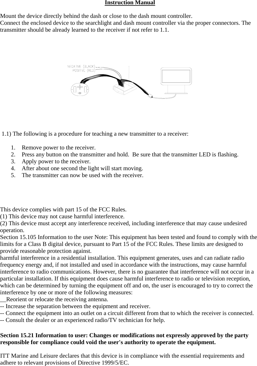 Instruction Manual  Mount the device directly behind the dash or close to the dash mount controller. Connect the enclosed device to the searchlight and dash mount controller via the proper connectors. The transmitter should be already learned to the receiver if not refer to 1.1.   1.1) The following is a procedure for teaching a new transmitter to a receiver:  1.  Remove power to the receiver. 2.  Press any button on the transmitter and hold.  Be sure that the transmitter LED is flashing. 3.  Apply power to the receiver. 4.  After about one second the light will start moving. 5.  The transmitter can now be used with the receiver.       This device complies with part 15 of the FCC Rules. (1) This device may not cause harmful interference. (2) This device must accept any interference received, including interference that may cause undesired operation. Section 15.105 Information to the user Note: This equipment has been tested and found to comply with the limits for a Class B digital device, pursuant to Part 15 of the FCC Rules. These limits are designed to provide reasonable protection against.  harmful interference in a residential installation. This equipment generates, uses and can radiate radio frequency energy and, if not installed and used in accordance with the instructions, may cause harmful interference to radio communications. However, there is no guarantee that interference will not occur in a particular installation. If this equipment does cause harmful interference to radio or television reception, which can be determined by turning the equipment off and on, the user is encouraged to try to correct the interference by one or more of the following measures: __Reorient or relocate the receiving antenna. -- Increase the separation between the equipment and receiver. -- Connect the equipment into an outlet on a circuit different from that to which the receiver is connected. -- Consult the dealer or an experienced radio/TV technician for help.  Section 15.21 Information to user: Changes or modifications not expressly approved by the party responsible for compliance could void the user&apos;s authority to operate the equipment.  ITT Marine and Leisure declares that this device is in compliance with the essential requirements and adhere to relevant provisions of Directive 1999/5/EC.  