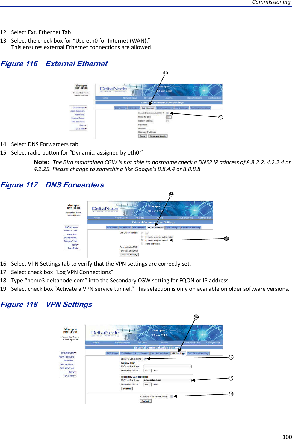 Commissioning10012. SelectExt.EthernetTab13. Selectthecheckboxfor“Useeth0forInternet(WAN).”ThisensuresexternalEthernetconnectionsareallowed.Figure 116   1213External Ethernet14. SelectDNSForwarderstab.15. Selectradiobuttonfor“Dynamic,assignedbyeth0.”Note: TheBirdmaintainedCGWisnotabletohostnamecheckaDNS2IPaddressof8.8.2.2,4.2.2.4or4.2.25.PleasechangetosomethinglikeGoogle&apos;s8.8.4.4or8.8.8.8Figure 117   1415DNS Forwarders16. SelectVPNSettingstabtoverifythattheVPNsettingsarecorrectlyset.17. Selectcheckbox“LogVPNConnections”18. Type“nemo3.deltanode.com”intotheSecondaryCGWsettingforFQONorIPaddress.19. Selectcheckbox“ActivateaVPNservicetunnel.”Thisselectionisonlyonavailableonoldersoftwareversions.Figure 118   VPN Settings17181916nemo3.deltanode.com