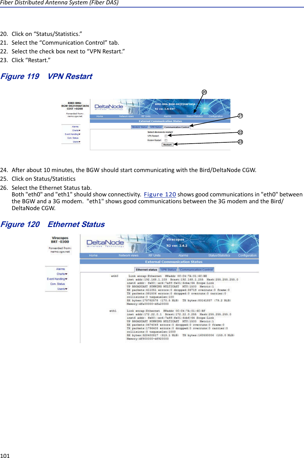 FiberDistributedAntennaSystem(FiberDAS)10120. Clickon“Status/Statistics.”21. Selectthe“CommunicationControl”tab.22. Selectthecheckboxnextto“VPNRestart.”23. Click“Restart.”Figure 119   21222320VPN Restart24. Afterabout10minutes,theBGWshouldstartcommunicatingwiththeBird/DeltaNodeCGW.25. ClickonStatus/Statistics26. SelecttheEthernetStatustab.Both&quot;eth0&quot;and&quot;eth1&quot;shouldshowconnectivity.Figure120showsgoodcommunicationsin&quot;eth0&quot;betweentheBGWanda3Gmodem.&quot;eth1&quot;showsgoodcommunicationsbetweenthe3GmodemandtheBird/DeltaNodeCGW.Figure 120   Ethernet Status